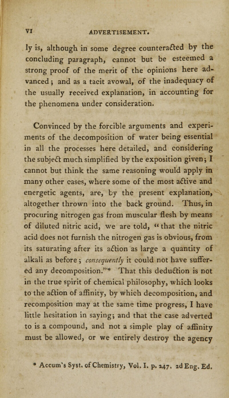 ly is, although in some degree counteracted by the concluding paragraph, cannot but be esteemed a strong proof of the merit of the opinions here ad- vanced ; and as a tacit avowal, of the inadequacy of the usually received explanation, in accounting for the phenomena under consideration. Convinced by the forcible arguments and experi- ments of the decomposition of water being essential in all the processes here detailed, and considering the subject much simplified by the exposition given; I cannot but think the same reasoning would apply in many other cases, where some of the most active and energetic agents, are, by the present explanation, altogether thrown into the back ground. Thus, in procuring nitrogen gas from muscular flesh by means of diluted nitric acid, we are told,  that the nitric acid does not furnish the nitrogen gas is obvious, from its saturating after its action as large a quantity of alkali as before; consequently it could not have suffer- ed any decomposition.* That this deduction is not in the true spirit of chemical philosophy, which looks to the action of affinity, by which decomposition, and recomposition may at the same time progress, I have little hesitation in saying; and that the case adverted to is a compound, and not a simple play of affinity must be allowed, or we entirely destroy the agency * Accum's Syst, of Chemistry, Vol. I. p. 047. 2d Eng. Ed.