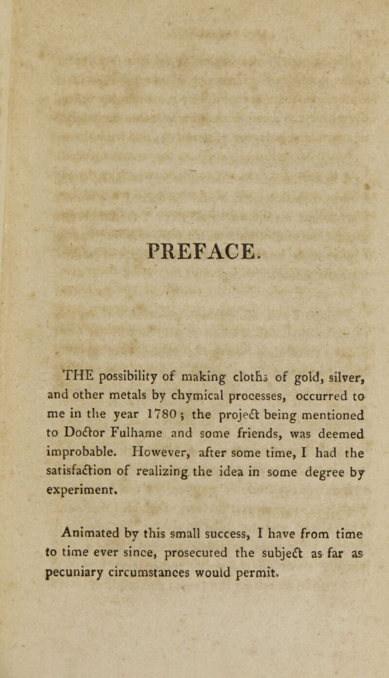 PREFACE. THE possibility of making cloths of gold, silver, and other metals by chymical processes, occurred to me in the year 1780; the project being mentioned to Doctor Fulhame and some friends, was deemed improbable. However, after some time, I had the satisfaction of realizing the idea in some degree by experiment. Animated by this small success, I have from time to time ever since, prosecuted the subject as far as pecuniary circumstances would permit.