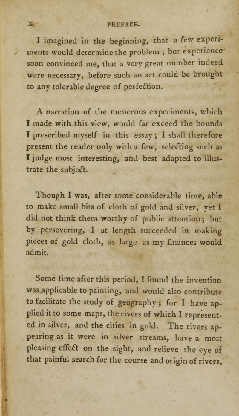 I imagined in the beginning, that a few experi- ments would determine the problem •, but experience soon convinced me, that a very great number indeed were necessary, before such an art could be brought to any tolerable degree of perfection. A narration of the numerous experiments, which I made with this view, would far exceed the bounds I prescribed myself in this essay; I shall therefore present the reader only with a few, selecting such as I judge most interesting, and best adapted to illus- trate the subject. Though I was, after some considerable time, able to make small bits of cloth of gold and silver, yet I did not think them worthy of public attention; but by persevering, I at length succeeded in making pieces of gold cloth, as large as my finances would admit. Some time after this period, I found the invention was applicable to painting, and would also contribute to facilitate the study of geography ; for I have ap- plied it to some maps, the rivers of which I represent- ed in silver, and the cities in gold. The rivers ap- pearing as it were in silver streams, have a most pleasing effect on the sight, and relieve the eye of that painful search for the course and origin of rivers,