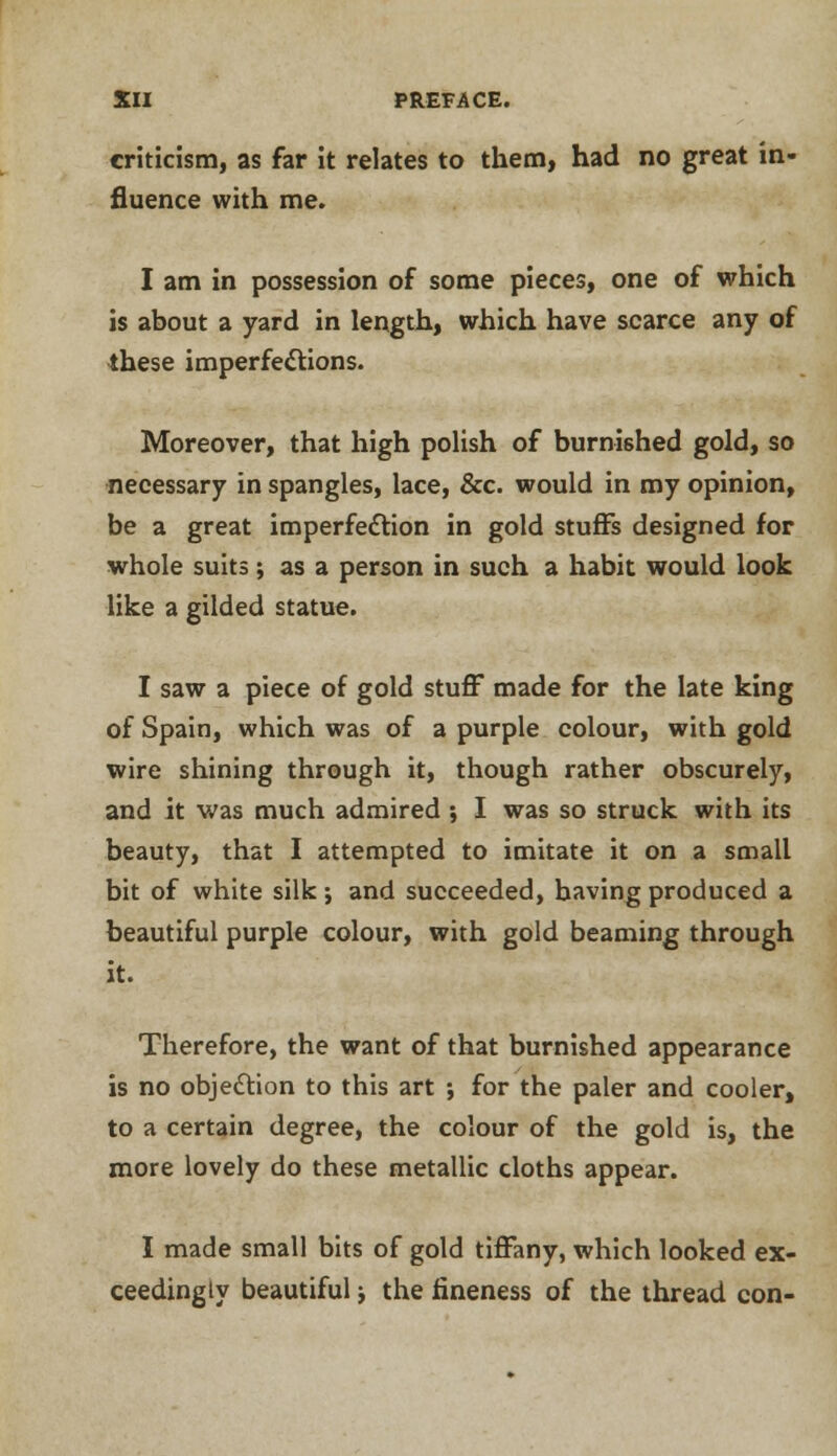 criticism, as far it relates to them, had no great in- fluence with me. I am in possession of some pieces, one of which is about a yard in length, which have scarce any of these imperfections. Moreover, that high polish of burnished gold, so necessary in spangles, lace, &c. would in my opinion, be a great imperfection in gold stuffs designed for whole suits; as a person in such a habit would look like a gilded statue. I saw a piece of gold stuff made for the late king of Spain, which was of a purple colour, with gold wire shining through it, though rather obscurely, and it was much admired ; I was so struck with its beauty, that I attempted to imitate it on a small bit of white silk; and succeeded, having produced a beautiful purple colour, with gold beaming through it. Therefore, the want of that burnished appearance is no objection to this art ; for the paler and cooler, to a certain degree, the colour of the gold is, the more lovely do these metallic cloths appear. I made small bits of gold tiffany, which looked ex- ceedingly beautiful j the fineness of the thread con-