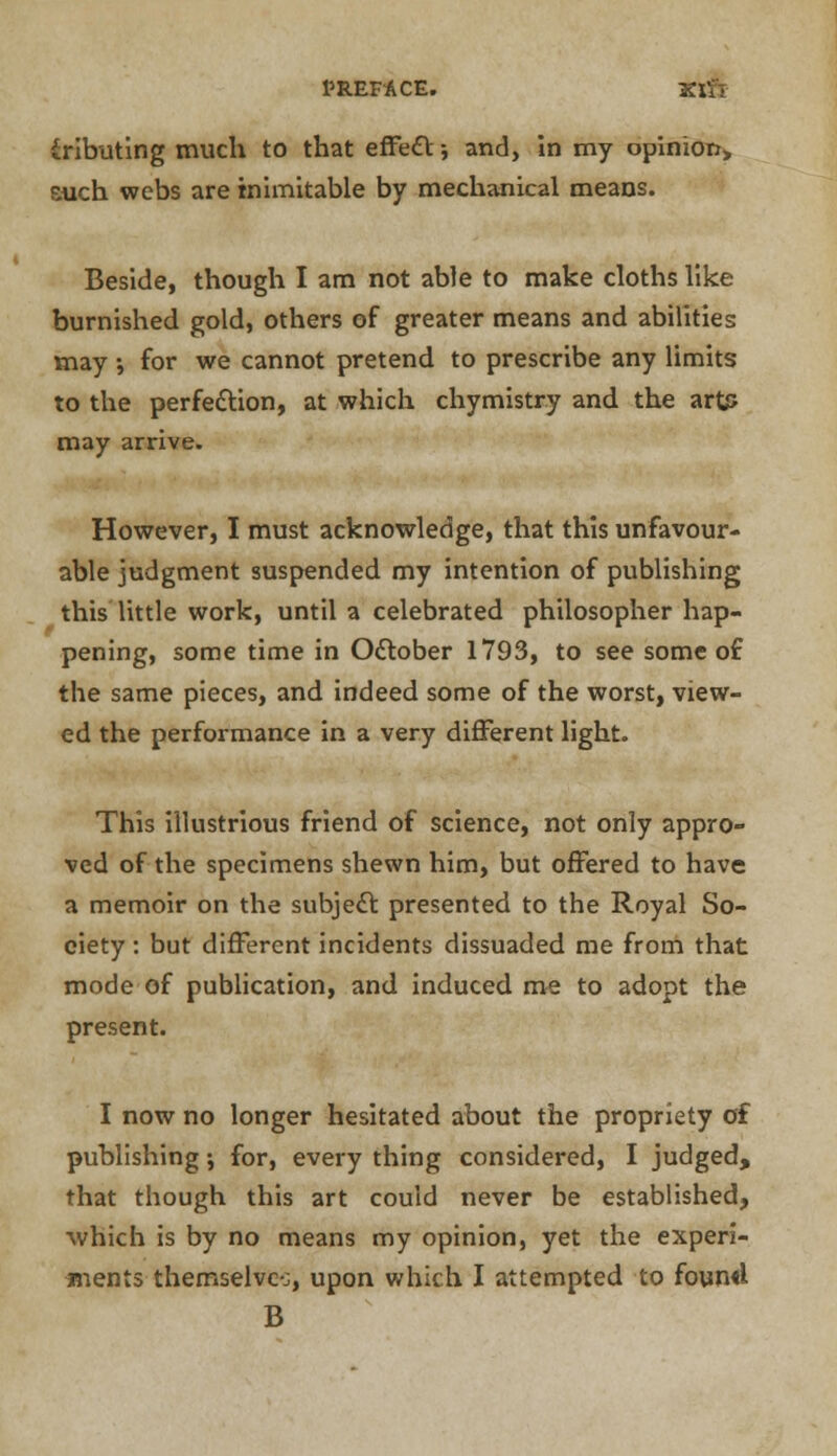 iributing much to that effect-, and, In my opinion, such webs are inimitable by mechanical means. Beside, though I am not able to make cloths like burnished gold, others of greater means and abilities may ; for we cannot pretend to prescribe any limits to the perfection, at which chymistry and the art? may arrive. However, I must acknowledge, that this unfavour- able judgment suspended my intention of publishing this little work, until a celebrated philosopher hap- pening, some time in October 1793, to see some of the same pieces, and indeed some of the worst, view- ed the performance in a very different light. This illustrious friend of science, not only appro- ved of the specimens shewn him, but offered to have a memoir on the subject presented to the Royal So- ciety : but different incidents dissuaded me from that mode of publication, and induced me to adopt the present. I now no longer hesitated about the propriety of publishing •, for, every thing considered, I judged, that though this art could never be established, which is by no means my opinion, yet the experi- ments themselvc-j, upon which I attempted to found B