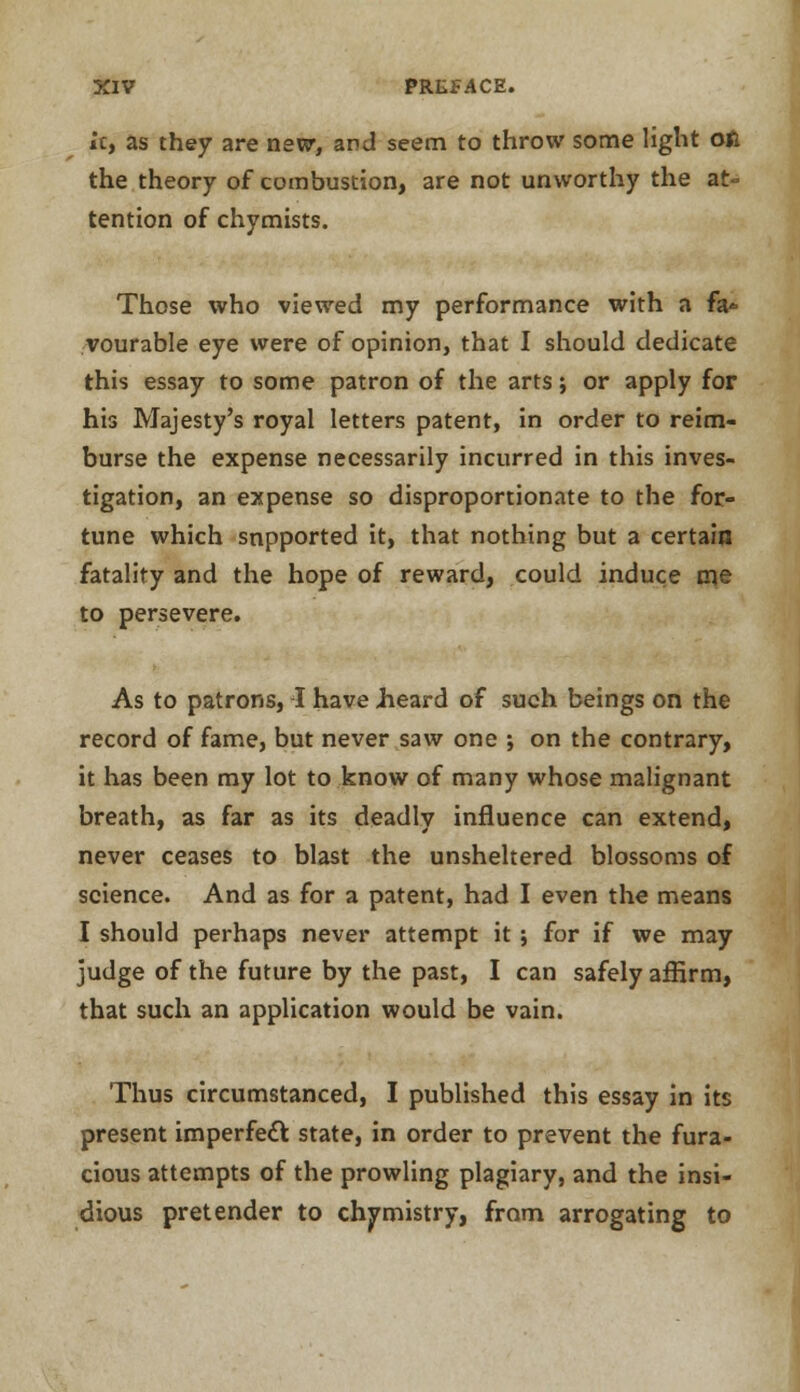 It, as they are new, and seem to throw some light oft the theory of combustion, are not unworthy the at= tention of chymists. Those who viewed my performance with a fa* vourable eye were of opinion, that I should dedicate this essay to some patron of the arts; or apply for his Majesty's royal letters patent, in order to reim- burse the expense necessarily incurred in this inves- tigation, an expense so disproportionate to the for- tune which supported it, that nothing but a certain fatality and the hope of reward, could induce me to persevere. As to patrons, I have Jieard of such beings on the record of fame, but never saw one ; on the contrary, it has been my lot to know of many whose malignant breath, as far as its deadly influence can extend, never ceases to blast the unsheltered blossoms of science. And as for a patent, had I even the means I should perhaps never attempt it ; for if we may judge of the future by the past, I can safely affirm, that such an application would be vain. Thus circumstanced, I published this essay in its present imperfect state, in order to prevent the fura- cious attempts of the prowling plagiary, and the insi- dious pretender to chymistry, from arrogating to