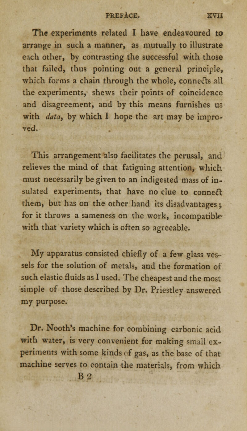 The experiments related I have endeavoured to arrange in such a manner, as mutually to illustrate each other, by contrasting the successful with those that failed, thus pointing out a general principle, which forms a chain through the whole, connects all the experiments, shews their points of coincidence and disagreement, and by this means furnishes us with data, by which I hope the art may be impro- ved. This arrangement also facilitates the perusal, and relieves the mind of that fatiguing attention, which must necessarily be given to an indigested mass of in- sulated experiments, that have no clue to connect them, but has on the other hand its disadvantages; for it throws a sameness on the work, incompatible with that variety which is often so agreeable. My apparatus consisted chiefly of a few glass ves- sels for the solution of metals, and the formation of such elastic fluids as I used. The cheapest and the most simple of those described by Dr. Priestley answered my purpose. Dr. Nooth's machine for combining carbonic acid with water, is very convenient for making small ex- periments with some kinds ci gas, as the base of that machine serves to contain the materials, from which B2