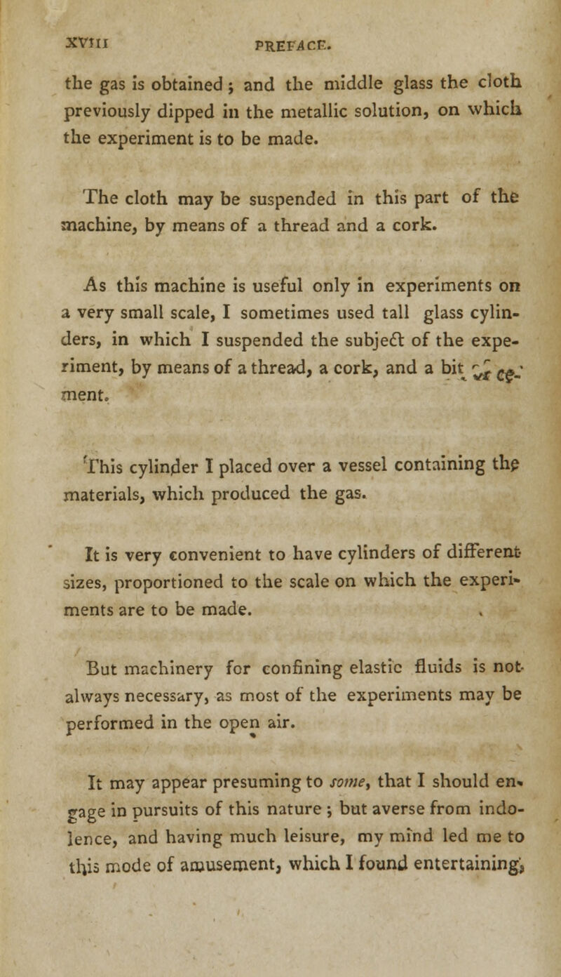 the gas is obtained; and the middle glass the cloth previously dipped in the metallic solution, on which the experiment is to be made. The cloth may be suspended in this part of the machine, by means of a thread and a cork. As this machine is useful only in experiments on a very small scale, I sometimes used tall glass cylin- ders, in which I suspended the subject of the expe- riment, by means of a thread, a cork, and a bk ^ c*; ment. This cylinder I placed over a vessel containing the materials, which produced the gas. It is very convenient to have cylinders of different- sizes, proportioned to the scale on which the experi- ments are to be made. But machinery for confining elastic fluids is not always necessaryj as most of the experiments may be performed in the open air. It may appear presuming to some, that I should en* gage in pursuits of this nature ; but averse from indo- lence, and having much leisure, my mind led me to this mode of amusement, which I found entertaining',