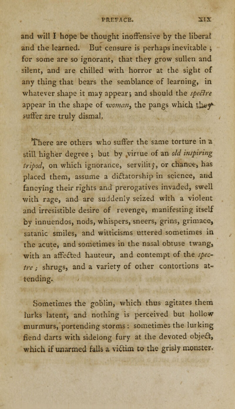 and will I hope be thought inoffensive by the liberal and the learned. But censure is perhaps inevitable j for some are so ignorant, that they grow sullen and silent, and are chilled with horror at the sight of any thing that bears the semblance of learning, in whatever shape it may appear; and should the spectre appear in the shape of ivomafjy the pangs which tb^y* suffer are truly dismal. There are others who suffer the same torture in a still higher degree ; but by .virtue of an old inspiring tripod, on which ignorance, servility, or chance, has placed them, assume a dictatorship in science, and fancying their rights and prerogatives invaded, swell with rage, and are suddenly seized with a violent and irresistible desire of revenge, manifesting itself by innuendos, nods, whispers, sneers, grins, grimace, satanic smiles, and witticisms uttered sometimes in the acute, and sometimes in the nasal obtuse twang, with an affedted hauteur, and contempt of the spec- tre ; shrugs, and a variety of other contortions at- tending. Sometimes the goblin, which thus agitates them lurks latent, and nothing is perceived but hollow murmurs, portending storms : sometimes the lurking fiend darts with sidelong fury at the devoted object, which if unarmed falls a victim to the grisly monster.