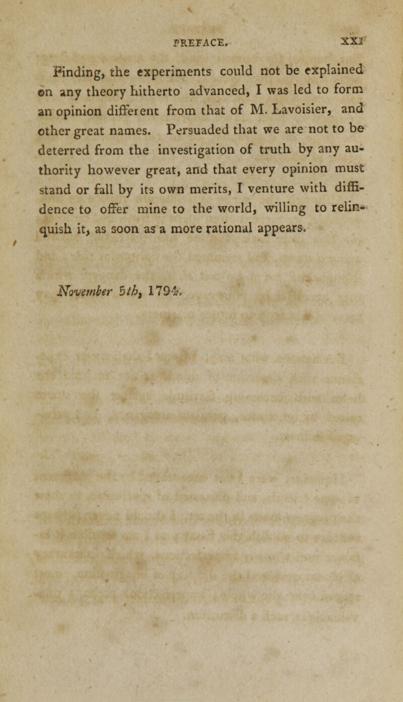 Finding, the experiments could not be explained on any theory hitherto advanced, I was led to form an opinion different from that of M. Lavoisier, and other great names. Persuaded that we are not to be deterred from the investigation of truth by any au- thority however great, and that every opinion must stand or fall by its own merits, I venture with diffi- dence to offer mine to the world, willing to relin- quish it, as soon as a more rational appears, November $tht 179&.