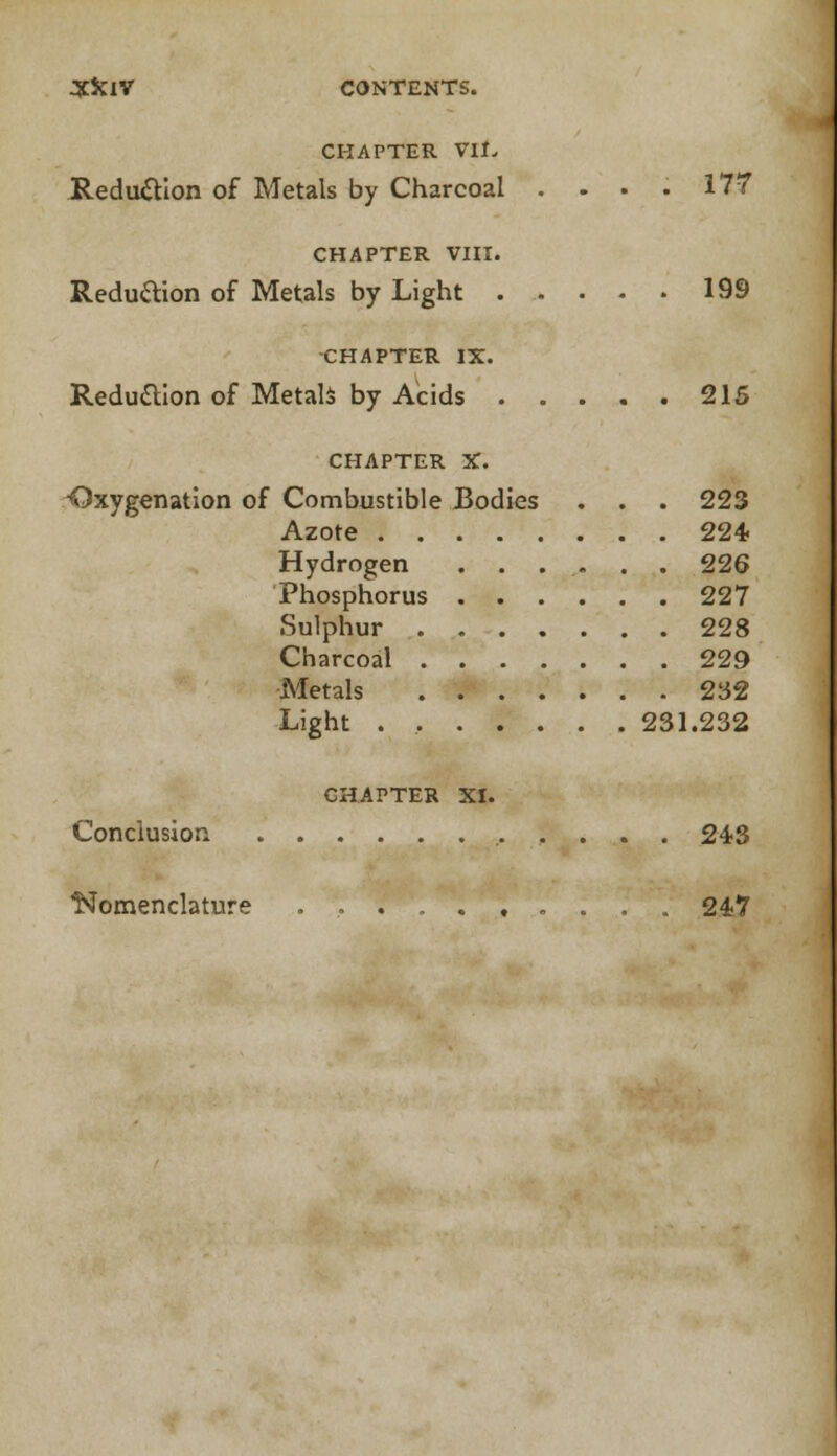 CHAPTER VII. Reduction of Metals by Charcoal .... 177 CHAPTER VIII. Reduftion of Metals by Light 199 CHAPTER IX. Reduction of Metals by Acids 215 CHAPTER X. ■Oxygenation of Combustible Bodies . . . 223 Azote 224 Hydrogen ...... 226 Phosphorus 227 Sulphur 228 Charcoal 229 Metals 232 Light . 231.232 CHAPTER XI. Conclusion 243 Nomenclature 247