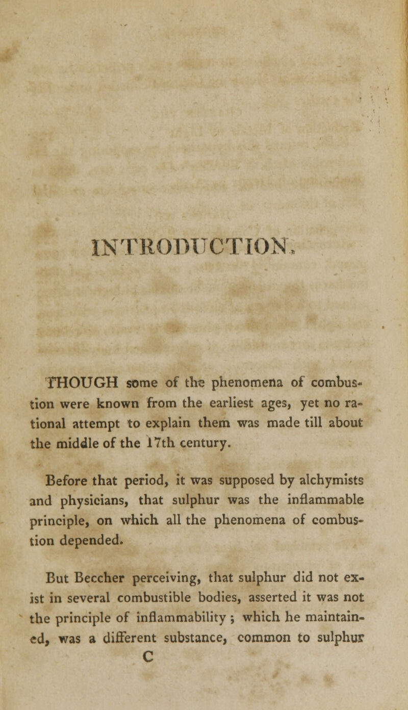 INTRODUCTION THOUGH some of the phenomena of combus- tion were known from the earliest ages, yet no ra- tional attempt to explain them was made till about the middle of the 17th century. Before that period, it was supposed by alchymists and physicians, that sulphur was the inflammable principle, on which all the phenomena of combus- tion depended. But Beccher perceiving, that sulphur did not ex- ist in several combustible bodies, asserted it was not the principle of inflammability ; which he maintain- ed, was a different substance, common to sulphur C