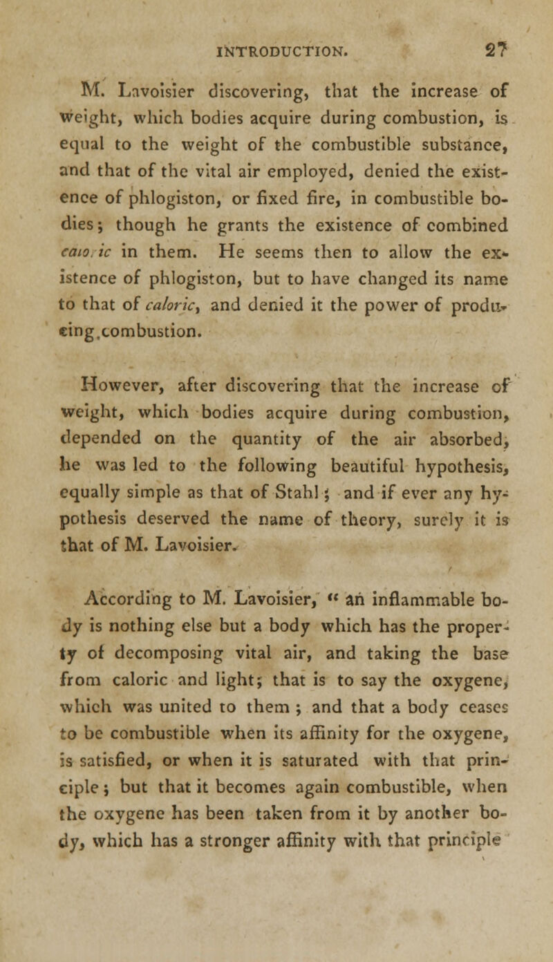 M. Lavoisier discovering, that the increase of weight, which bodies acquire during combustion, is equal to the weight of the combustible substance, and that of the vital air employed, denied the exist- ence of phlogiston, or fixed fire, in combustible bo- dies ; though he grants the existence of combined caio. ic in them. He seems then to allow the ex- istence of phlogiston, but to have changed its name to that of calorky and denied it the power of prodit» cing,combustion. However, after discovering that the increase of weight, which bodies acquire during combustion, depended on the quantity of the air absorbed, he was led to the following beautiful hypothesis, equally simple as that of Stahl j and if ever any hy- pothesis deserved the name of theory, surely it i3 that of M. Lavoisier. According to M. Lavoisier,  ah inflammable bo- dy is nothing else but a body which has the proper- ty ot decomposing vital air, and taking the base from caloric and light; that is to say the oxygene, which was united to them ; and that a body ceases to be combustible when its affinity for the oxygene, is satisfied, or when it is saturated with that prin- ciple ; but that it becomes again combustible, when the oxygene has been taken from it by another bo- dy, which has a stronger affinity with that principle