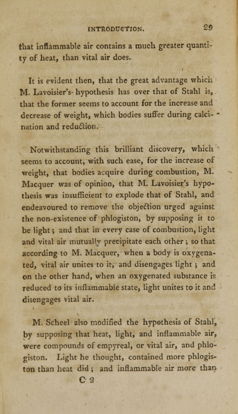 that inflammable air contains a much greater quanti- ty of heat, than vital air does. It is evident then, that the great advantage which M. Lavoisier's- hypothesis has over that of Stahl is, that the former seems to account for the increase and decrease of weight, which bodies suffer during calci- * nation and reduction. Notwithstanding this brilliant discovery, which seems to account, with such ease, for the increase of weight, that bodies acquire during combustion, M. Macquer was of opinion, that M. Lavoisier's hypo- thesis was insufficient to explode that of Stahl, and endeavoured to remove the objection urged against the non-existence of phlogiston, by supposing it to be light; and that in every case of combustion, light and vital air mutually precipitate each other; so that according to M. Macquer, when a body is oxygena- ted, vital air unites to it, and disengages light ; and on the other hand, when an oxygenated substance is reduced to its inflammable state, light unites to it and disengages vital air. M. Scheel also modified the hypothesis of Stahl, by supposing that heat, light, and inflammable air, were compounds of emp)Treal, or vital air, and phlo- giston. Light he thought, contained more phlogis- ton than heat did ; and inflammable air more than C2