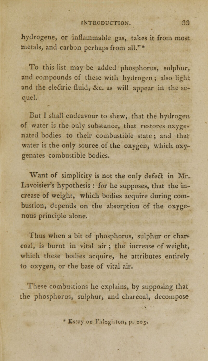 hydrogene, or inflammable gas, takes it from most tnetals, and carbon perhaps from all.* To this list may be added phosphorus, sulphur, and compounds of these with hydrogen; also light and the electric fluid, &c. as will appear in the se- quel. But I shall endeavour to shew, that the hydrogen of water is the only substance, that restores oxyge- nated bodies to their combustible state; and that water is the only source of the oxygen, which oxy- genates combustible bodies. Want of simplicity is not the only defect in Mr. Lavoisier's hypothesis : for he supposes, that the in- crease of weight, which bodies acquire during com- bustion, depends on the absorption of the oxyge- nous principle alone. Thus when a bit of phosphorus, sulphur or char* coal, is burnt in vital air ; the increase of weight, which these bodies acquire, he attributes entirely to oxygen, or the base of vital air. These combustions he explains, by supposing that the phosphorus, sulphur, and charcoal, decompose