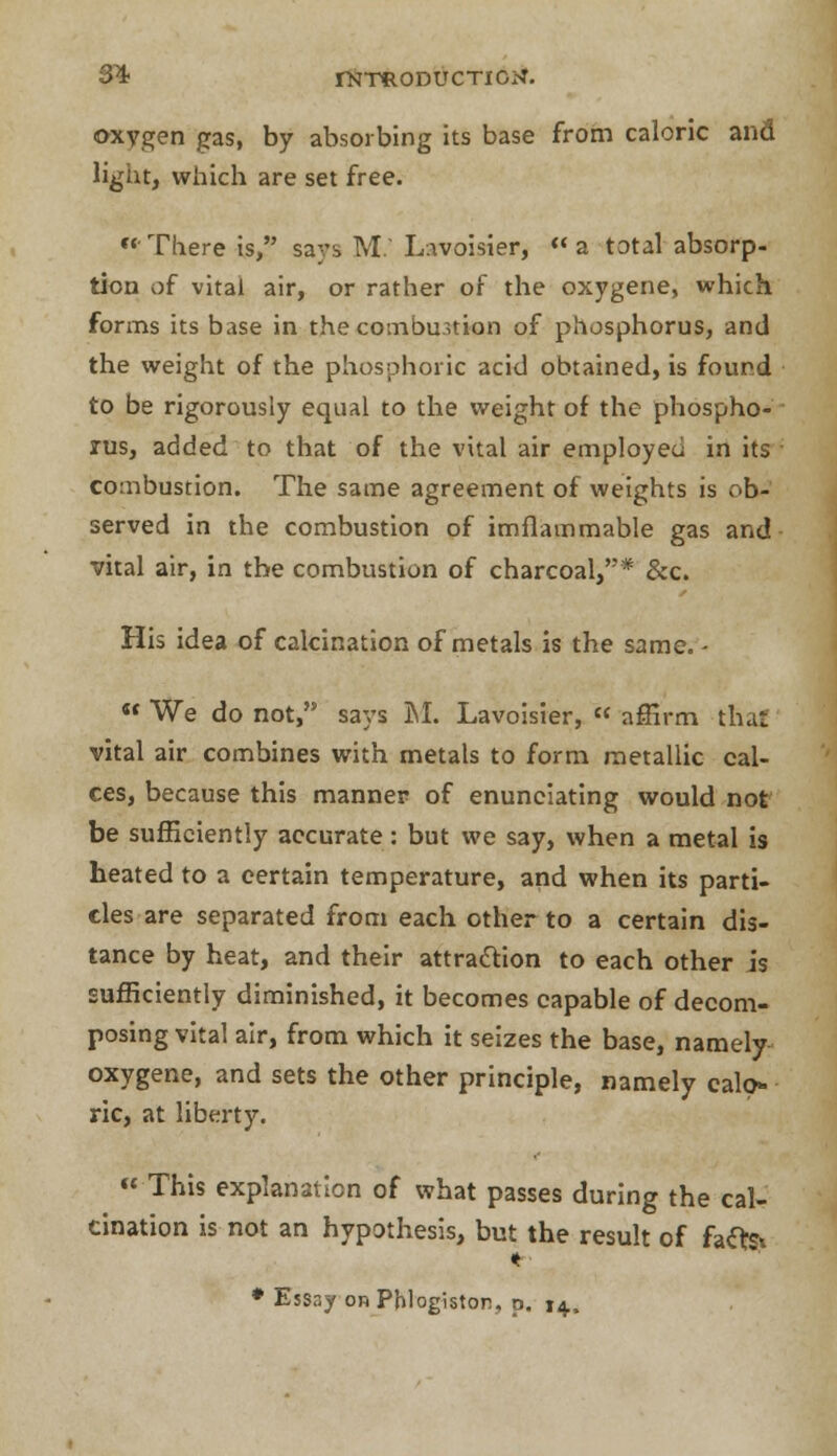 3^4- rNTftODUCTIGtf. oxygen gas, by absorbing its base from caloric and light, which are set free. There is, says M Lavoisier, a total absorp- tion of vital air, or rather of the oxygene, which forms its base in the combustion of phosphorus, and the weight of the phosphoric acid obtained, is found to be rigorously equal to the weight of the phospho- rus, added to that of the vital air employed in its combustion. The same agreement of weights is ob- served in the combustion of imflammable gas and vital air, in the combustion of charcoal,* &c. His idea of calcination of metals is the same. -  We do not, says M. Lavoisier, « affirm that vital air combines with metals to form metallic cal- ces, because this manner of enunciating would not be sufficiently accurate: but we say, when a metal is heated to a certain temperature, and when its parti- cles are separated from each other to a certain dis- tance by heat, and their attraction to each other is sufficiently diminished, it becomes capable of decom- posing vital air, from which it seizes the base, namely oxygene, and sets the other principle, namely calo- ric, at liberty. This explanation of what passes during the cal- cination is not an hypothesis, but the result of faftst