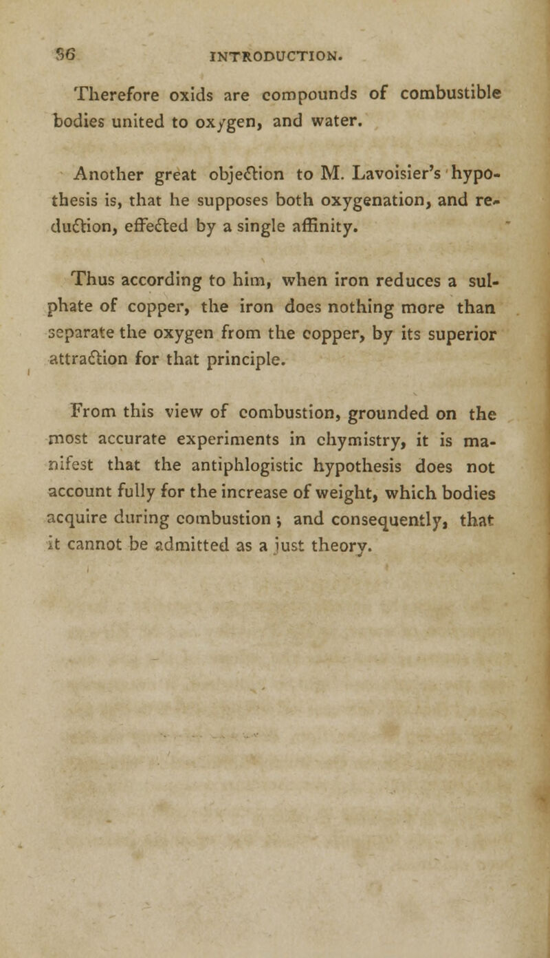 Therefore oxids are compounds of combustible bodies united to ox/gen, and water. Another great objection to M. Lavoisier's hypo- thesis is, that he supposes both oxygenation, and re- duction, effected by a single affinity. Thus according to him, when iron reduces a sul- phate of copper, the iron does nothing more than separate the oxygen from the copper, by its superior attraction for that principle. From this view of combustion, grounded on the most accurate experiments in chymistry, it is ma- nifest that the antiphlogistic hypothesis does not account fully for the increase of weight, which bodies acquire during combustion •, and consequently, that it cannot be admitted as a just theory.