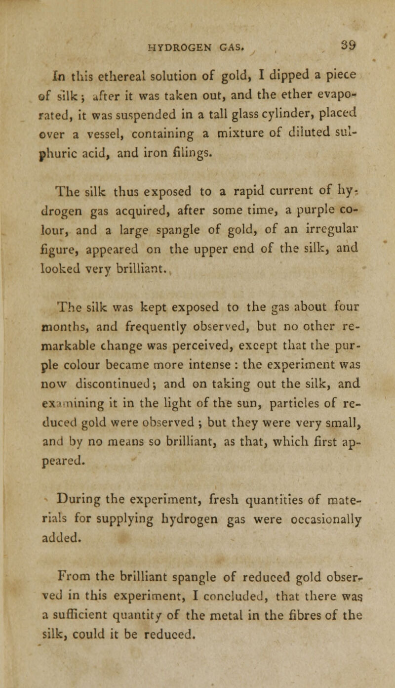 In this ethereal solution of gold, I dipped a piece of silk •, after it was taken out, and the ether evapo- rated, it was suspended in a tall glass cylinder, placed over a vessel, containing a mixture of diluted sul- phuric acid, and iron filings. The silk thus exposed to a rapid current of hy- drogen gas acquired, after some time, a purple co- lour, and a large spangle of gold, of an irregular figure, appeared on the upper end of the silk, and looked very brilliant. The silk was kept exposed to the gas about four months, and frequently observed, but no other re- markable change was perceived, except that the pur- ple colour became more intense : the experiment was now discontinued; and on taking out the silk, and ex-.i'inning it in the light of the sun, particles of re- duced gold were observed ; but they were very small, and by no means so brilliant, as that, which first ap- peared. During the experiment, fresh quantities of mate- rials for supplying hydrogen gas were occasionally added. From the brilliant spangle of reduced gold obser*- ved in this experiment, I concluded, that there was a sufficient quantity of the metal in the fibres of the silk, could it be reduced.