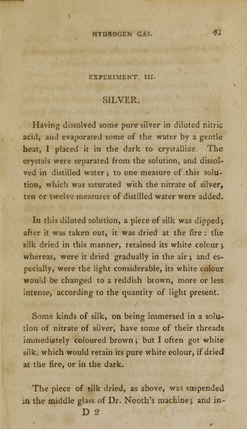 EXPERIMENT III. SILVER. Having dissolved some pure silver in diluted nitric acid, and evaporated some of the water by a gentle heat, I placed it in the dark to crystallize The crystals were separated from the solution, and dissol- ved in distilled water; to one measure of this solu- tion, which was saturated with the nitrate of silver, ten or twelve measures of distilled water were added. In this diluted solution, a piece of silk was dipped; after it was taken out, it was dried at the fire : the silk dried in this manner, retained its white colour; whereas, were it dried gradually in the air; and es- pecially, were the light considerable, its white colour would be changed to a reddish brown, more or less intense, according to the quantity of light present. Some kinds of silk, on being immersed in a solu- tion of nitrate of silver, have some of their threads immediately coloured brown; but I often got white silk, which would retain its pure white eolour, if dried at the fire, or in the dark. The piece of silk dried, as above, was suspended :n the middle glass of Dr. Nooth's machine; and in-- D 2