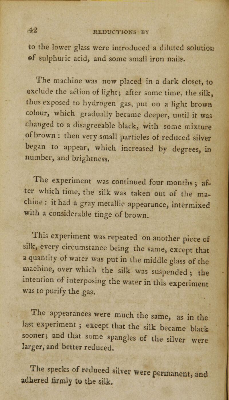 REDUCTIONS Li- tO the lower glass were introduced a diluted solution ef sulphuric acid, and some small iron nails. The machine was now placed in a dark closet, to exclude the action of light; after some time, the silk, thus exposed to hydrogen gas, put on a light brown colour, which gradually became deeper, until it was changed to a disagreeable black, with some mixture of brown : then very small particles of reduced silver began to appear, which increased by degrees, in number, and brightness. The experiment was continued four months ; af- ter which time, the silk was taken out of the ma- chine : it had a gray metallic appearance, intermixed with a considerable tinge of brown. This experiment was repeated on another piece of silk, every circumstance being the same, except that a quantity of water was put in the middle glass of the machine, over which the silk was suspended ; the intention of interposing the water in this experiment was to purify the gas. The appearances were much the same, as in the last experiment ; except that the silk became black sooner; and that some spangles of the silver were larger, and better reduced. The specks of reduced silver were permanent, and adhered firmly to the silk,