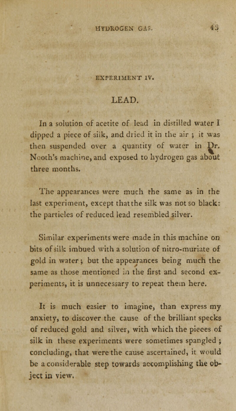 EXPERIMENT IV. LEAD. In a solution of acetite of lead in distilled water I dipped a piece of siik, and dried it in the air ; it was then suspended over a quantity of water in Dr. Nooth's machine, and exposed to hydrogen gas about three months. The appearances were much the same as in the last experiment, except thatthe silk was not so black: the particles of reduced lead resembled silver. Similar experiments were made in this machine on bits of silk imbued with a solution of nitro-muriate of gold in water; but the appearances being much the same as those mentioned in the first and second ex- periments, it is unnecessary to repeat them here. It is much easier to imagine, than express my anxiety, to discover the cause of the brilliant specks of reduced gold and silver, with which the pieces of silk in these experiments were sometimes spangled ; concluding, that were the cause ascertained, it would be a considerable step towards accomplishing the ob- ject in view.