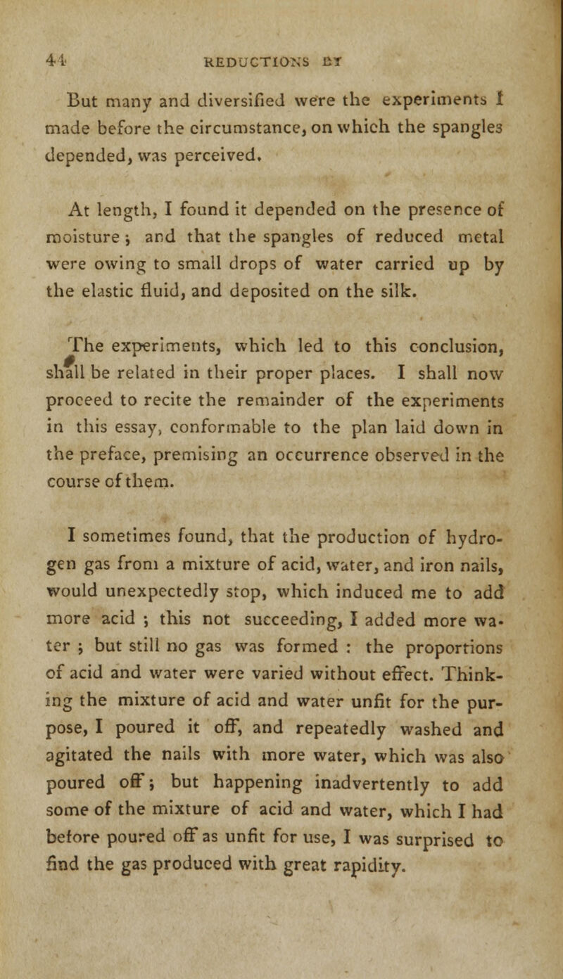 But many and diversified were the experiments I made before the circumstance, on which the spangle3 depended, was perceived. At length, I found it depended on the presence of moisture ; and that the spangles of reduced metal were owing to small drops of water carried up by the elastic fluid, and deposited on the silk. The experiments, which led to this conclusion, shall be related in their proper places. I shall now proceed to recite the remainder of the experiments in this essay, conformable to the plan laid down in the preface, premising an occurrence observed in the course of them. I sometimes found, that the production of hydro- gen gas from a mixture of acid, water, and iron nails, would unexpectedly stop, which induced me to add more acid •, this not succeeding, I added more wa- ter j but still no gas was formed : the proportions of acid and water were varied without effect. Think- ing the mixture of acid and water unfit for the pur- pose, I poured it off, and repeatedly washed and agitated the nails with more water, which was also poured off; but happening inadvertently to add some of the mixture of acid and water, which I had before poured off as unfit for use, I was surprised to find the gas produced with great rapidity.