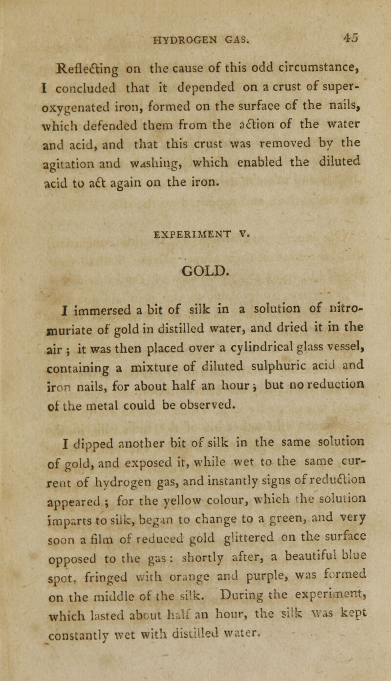 Reflecting on the cause of this odd circumstance, I concluded that it depended on a crust of super- oxygenated iron, formed on the surface of the nails, which defended them from the action of the water and acid, and that this crust was removed by the agitation and washing, which enabled the diluted acid to act again on the iron. EXPERIMENT V. GOLD. I immersed a bit of silk in a solution of nitro- muriate of gold in distilled water, and dried it in the air ; it was then placed over a cylindrical glass vessel, containing a mixture of diluted sulphuric acid and iron nails, for about half an hour i but no reduction of the metal could be observed. I dipped another bit of silk in the same solution of gold, and exposed it, while wet to the same cur- rent of hydrogen gas, and instantly signs of reduction appeared ; for the yellow colour, which the solution imparts to silk, began to change to a green, and very soon a film of reduced gold glittered on the surface opposed to the gas : shortly after, a beautiful blue spot, fringed with orange and purple, was formed on the middle of the silk. During the experiment, which lasted about half an hour, the silk was kept constantly wet with distilled water.