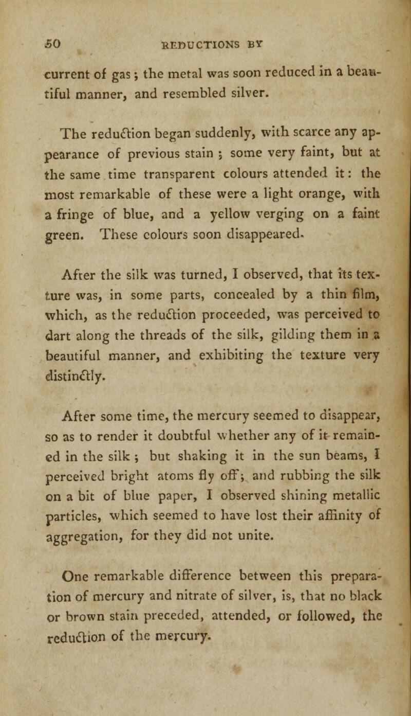 current of gas; the metal was soon reduced in a beau- tiful manner, and resembled silver. The reduction began suddenly, with scarce any ap- pearance of previous stain ; some very faint, but at the same time transparent colours attended it: the most remarkable of these were a light orange, with a fringe of blue, and a yellow verging on a faint- green. These colours soon disappeared. After the silk was turned, I observed, that its tex- ture was, in some parts, concealed by a thin film, which, as the reduction proceeded, was perceived to dart along the threads of the silk, gilding them in a beautiful manner, and exhibiting the texture very distinctly. After some time, the mercury seemed to disappear, so as to render it doubtful whether any of it remain- ed in the silk •, but shaking it in the sun beams, I perceived bright atoms fly off; and rubbing the silk on a bit of blue paper, I observed shining metallic particles, which seemed to have lost their affinity of aggregation, for they did not unite. One remarkable difference between this prepara- tion of mercury and nitrate of silver, is, that no black or brown stain preceded, attended, or followed, the reduction of the mercury.