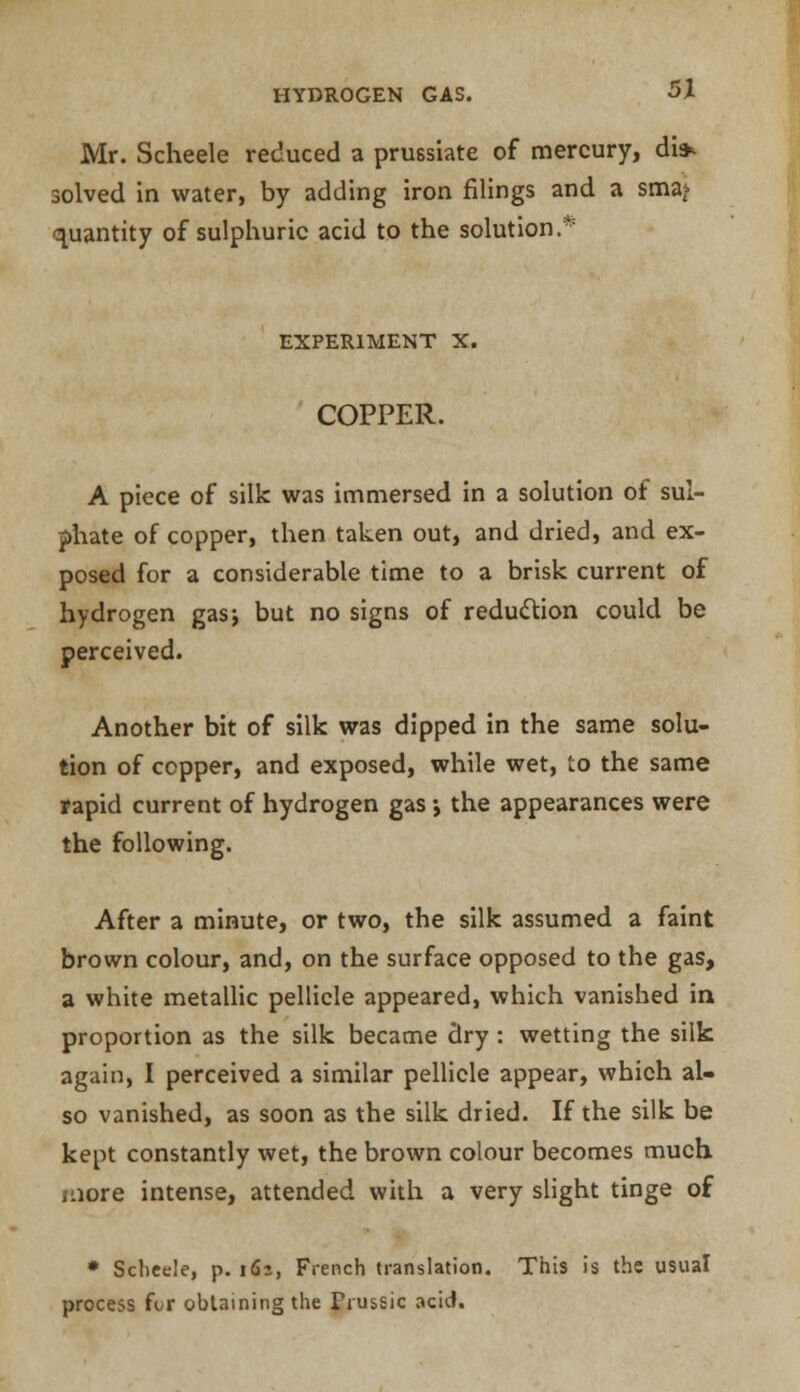 Mr. Scheele reduced a prussiate of mercury, di» solved in water, by adding iron filings and a sma^ quantity of sulphuric acid to the solution.* EXPERIMENT X. COPPER. A piece of silk was immersed in a solution of sul- phate of copper, then taken out, and dried, and ex- posed for a considerable time to a brisk current of hydrogen gas-, but no signs of reduction could be perceived. Another bit of silk was dipped in the same solu- tion of copper, and exposed, while wet, to the same tapid current of hydrogen gas •, the appearances were the following. After a minute, or two, the silk assumed a faint brown colour, and, on the surface opposed to the gas, a white metallic pellicle appeared, which vanished in proportion as the silk became dry : wetting the silk again, I perceived a similar pellicle appear, which al- so vanished, as soon as the silk dried. If the silk be kept constantly wet, the brown colour becomes much more intense, attended with a very slight tinge of * Scheele, p. 161, French translation. This is the usual process for obtaining the Trussic acid.