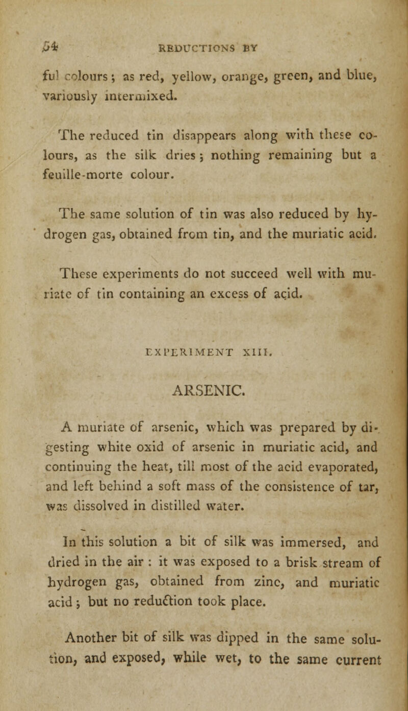 burs; as red, yellow, orange, green, and blue, variously intermixed. The reduced tin disappears along with these co- lours, as the silk dries ; nothing remaining but a feuille-morte colour. The same solution of tin was also reduced by hy- drogen gas, obtained from tin, and the muriatic acid. These experiments do not succeed well with mu- riate of tin containing an excess of acid. EXPERIMENT XIII. ARSENIC. A muriate of arsenic, which was prepared by di- gesting white oxid of arsenic in muriatic acid, and continuing the heat, till most of the acid evaporated, and left behind a soft mass of the consistence of tar, was dissolved in distilled water. In this solution a bit of silk was immersed, and dried in the air : it was exposed to a brisk stream of hydrogen gas, obtained from zinc, and muriatic acid j but no reduction took place. Another bit of silk was dipped in the same solu- tion, and exposed, while wet, to the same current