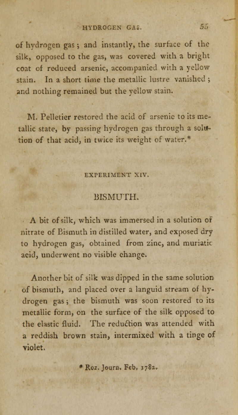 of hydrogen gas •, and instantly, the surface of the silk, opposed to the gas, was covered with a bright coat of reduced arsenic, accompanied with a yellow stain. In a short time the metallic lustre vanished j and nothing remained but the yellow stain. M. Pelletier restored the acid of arsenic to its me- tallic state, by passing hydrogen gas through a solu- tion of that acid, in twice its weight of water.* EXPERIMENT XIV. BISMUTH. A bit of silk, which was immersed in a solution of nitrate of Bismuth in distilled water, and exposed dry to hydrogen gas, obtained from zinc, and muriatic acid, underwent no visible change. Another bit of silk was dipped in the same solution of bismuth, and placed over a languid stream of hy- drogen gas; the bismuth was soon restored to its metallic form, on the surface of the silk opposed to the elastic fluid. The reduction was attended with a reddish brown stain, intermixed with a tinge of Yiolet. * Roz. Journ. Feb, \j%t+