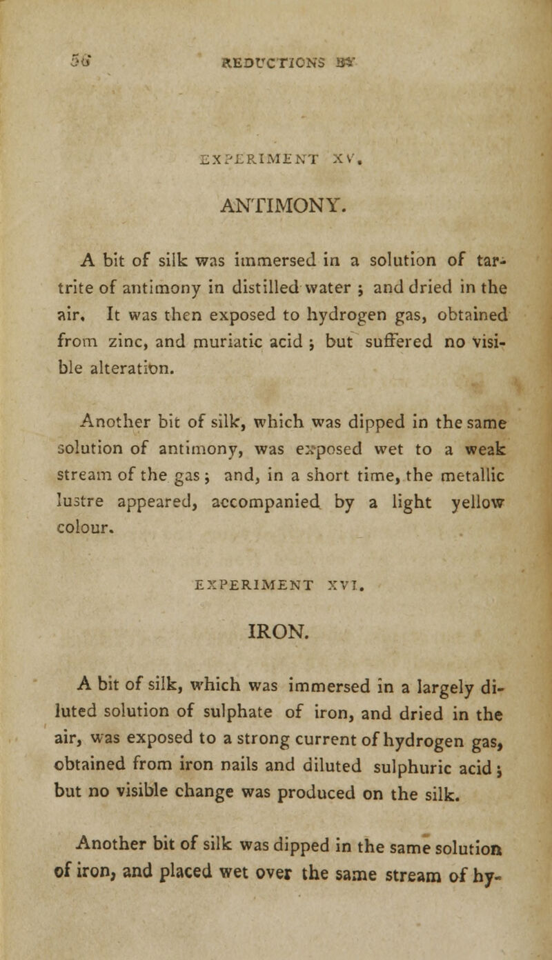 REDUCTIONS 34 EXPERIMENT XV. ANTIMONY. A bit of silk was immersed in a solution of tar- trite of antimony in distilled water j and dried in the air. It was then exposed to hydrogen gas, obtained from zinc, and muriatic acid ; but suffered no visi- ble alteration. Another bit of silk, which was dipped in the same solution of antimony, was ex-posed wet to a weak stream of the gas; and, in a short time, the metallic lustre appeared, accompanied by a light yellow colour. EXPERIMENT XVI. IRON. A bit of silk, which was immersed in a largely di- luted solution of sulphate of iron, and dried in the air, was exposed to a strong current of hydrogen gas, obtained from iron nails and diluted sulphuric acid j but no visible change was produced on the silk. Another bit of silk was dipped in the same solution of iron, and placed wet over the same stream of hy-