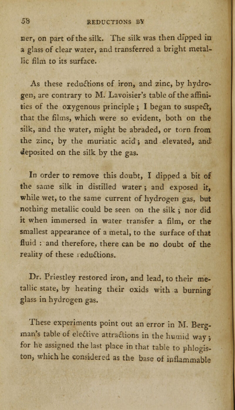 ner, on part of the silk. The silk was then dipped in a glass of clear water, and transferred a bright metal- lic film to its surface. As these reductions of iron, and zinc, by hydro- gen, are contrary to M. Lavoisier's table of the affini- ties of the oxygenous principle ; I began to suspect, that the films, which were so evident, both on the silk, and the water, might be abraded, or torn from the zinc, by the muriatic acid; and elevated, and deposited on the silk by the gas. In order to remove this doubt, I dipped a bit of the same silk in distilled water; and exposed it, while wet, to the same current of hydrogen gas, but nothing metallic could be seen on the silk ; nor did it when immersed in water transfer a film, or the smallest appearance of a metal, to the surface of that fluid : and therefore, there can be no doubt of the reality of these 1 eductions. Dr. Priestley restored iron, and lead, to their me- tallic state, by heating their oxids with a burning glass in hydrogen gas. These experiments point out an error in M. Berg- man's table of elective attra&ions in the humid way; for he assigned the last place in that table to phlogis- ton, which he considered as the base of inflammable