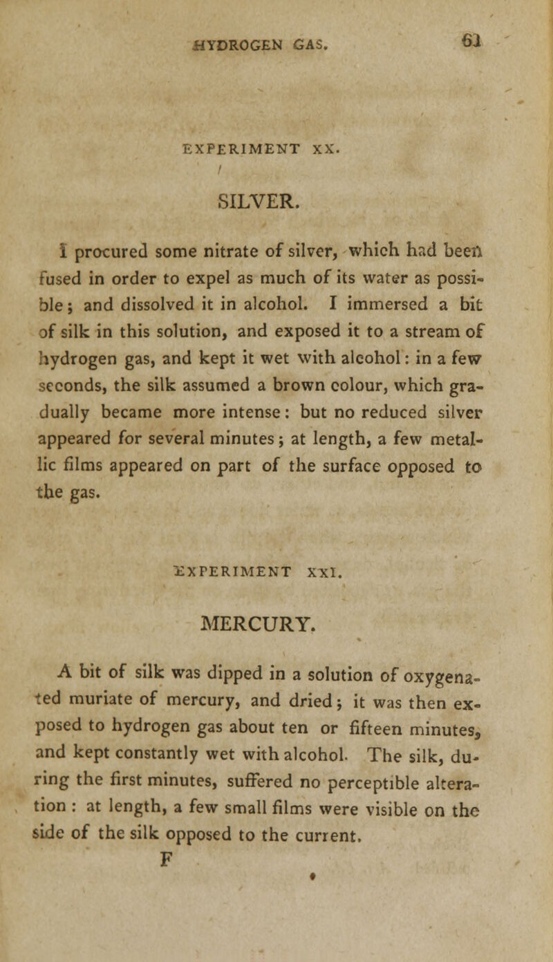 EXPERIMENT XX. SILVER. I procured some nitrate of silver, which had been fused in order to expel as much of its water as possi- ble ; and dissolved it in alcohol. I immersed a bit of silk in this solution, and exposed it to a stream of hydrogen gas, and kept it wet with alcohol: in a few seconds, the silk assumed a brown colour, which gra- dually became more intense: but no reduced silver appeared for several minutes; at length, a few metal- lic films appeared on part of the surface opposed to the gas. EXPERIMENT XXI. MERCURY. A bit of silk was dipped in a solution of oxygena- ted muriate of mercury, and dried; it was then ex- posed to hydrogen gas about ten or fifteen minutes, and kept constantly wet with alcohol. The silk, du- ring the first minutes, suffered no perceptible altera- tion : at length, a few small films were visible on the side of the silk opposed to the current. F