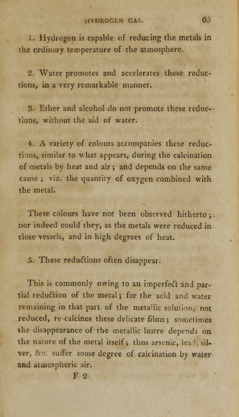 1. Hydrogen is capable of reducing the metals in the ordinary temperature of the atmosphere. 2. Water promotes and accelerates these reduc- tions, in a very remarkable manner. 3. Ether and alcohol do not promote these redue-- tions, without the aid of water. 4. A variety of colours accompanies these reduc- tions, similar to what appears, during the calcination of metals by heat and air j and depends on the same cause ; viz. the quantity of oxygen combined with the metal. These colours have not been observed hitherto ; nor indeed could they, as the metals were reduced in close vessels, and in high degrees of heat. 5. These reductions often disappear. This is commonly owing to an imperfect and par- tial reduction of the metal; for the acid and water remaining in that part of the metallic solution, not reduced, re-calcines these delicate films; sometimes the disappearance of the metallic lustre depends on the nature of the metal itself; thus arsenic, lea !. sil- ver, &c. suffer some degree of calcination by water and atmospheric air. F 2