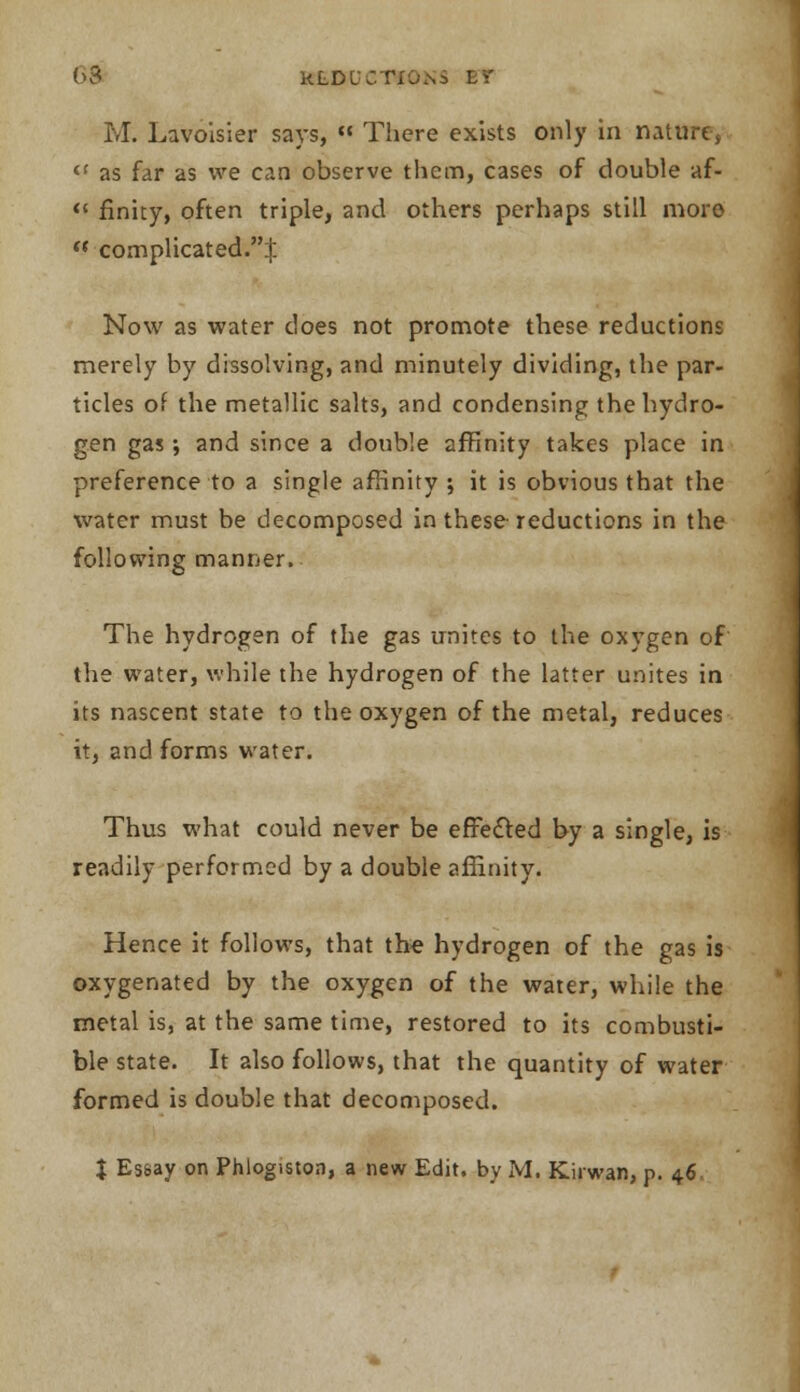 M. Lavoisier says,  There exists only in nature, l! as far as we can observe them, cases of double af- «« finity, often triple, and others perhaps still more  complicated.!: Now as water does not promote these reductions merely by dissolving, and minutely dividing, the par- ticles of the metallic salts, and condensing the hydro- gen gas; and since a double affinity takes place in preference to a single affinity ; it is obvious that the water must be decomposed in these reductions in the following manner. The hydrogen of the gas unites to the oxygen of the water, while the hydrogen of the latter unites in its nascent state to the oxygen of the metal, reduces it, and forms water. Thus what could never be effected by a single, is readily performed by a double affinity. Hence it follows, that the hydrogen of the gas is oxygenated by the oxygen of the water, while the metal is, at the same time, restored to its combusti- ble state. It also follows, that the quantity of water formed is double that decomposed. X Essay on Phlogiston, a new Edit, by xM. Kirwan, p. 46