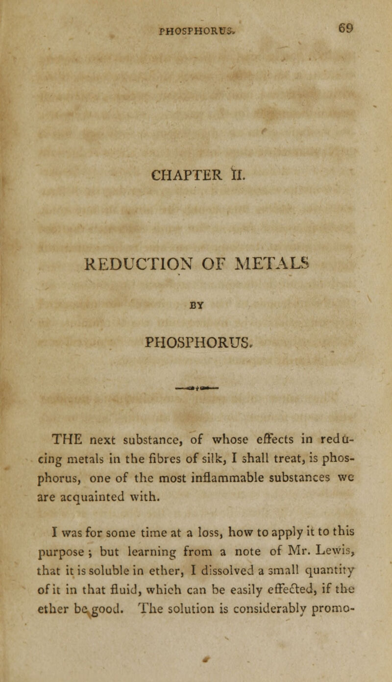 CHAPTER II. REDUCTION OF METALS BY PHOSPHORUS, THE next substance, of whose effects in redu- cing metals in the fibres of silk, I shall treat, is phos- phorus, one of the most inflammable substances wc are acquainted with. I was for some time at a loss, how to apply it to this purpose ; but learning from a note of Mr. Lewis, that it is soluble in ether, I dissolved a small quantity of it in that fluid, which can be easily effected, if the ether be,good. The solution is considerably promo-