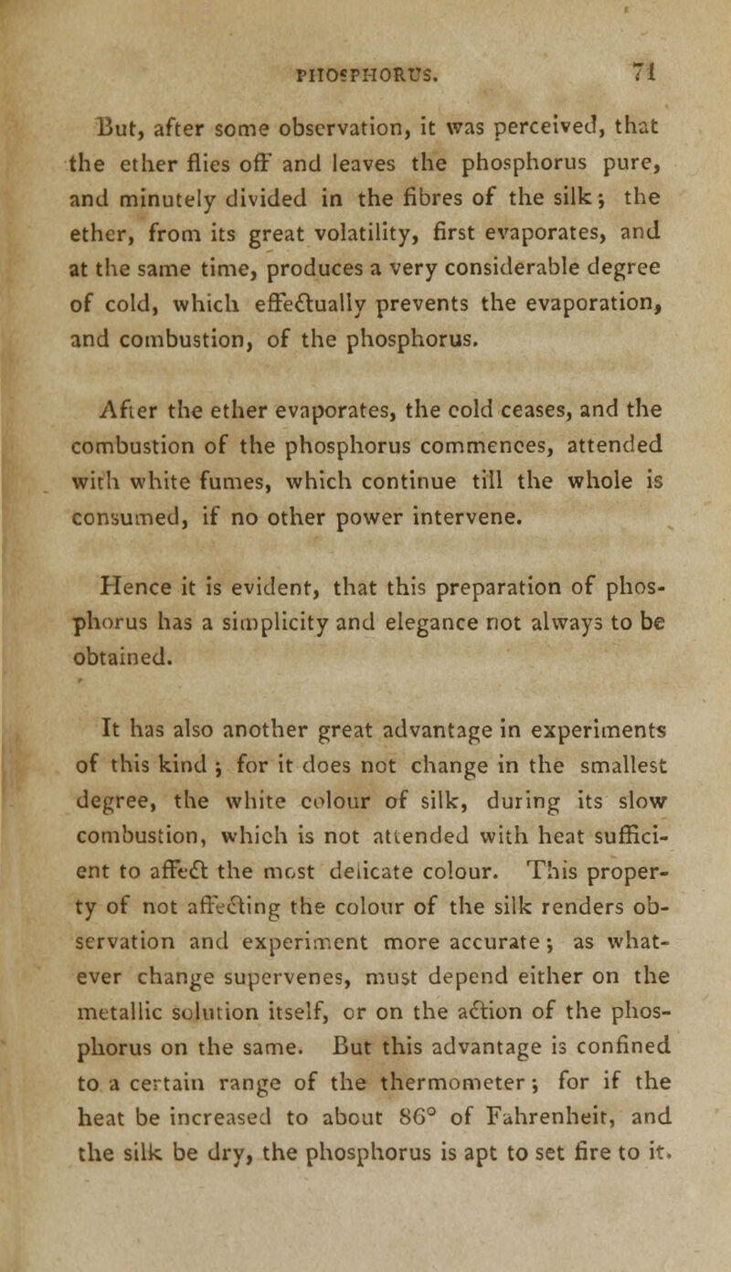 But, after some observation, it was perceived, that the ether flies off* and leaves the phosphorus pure, and minutely divided in the fibres of the silk; the ether, from its great volatility, first evaporates, and at the same time, produces a very considerable degree of cold, which effectually prevents the evaporation, and combustion, of the phosphorus. After the ether evaporates, the cold ceases, and the combustion of the phosphorus commences, attended with white fumes, which continue till the whole is consumed, if no other power intervene. Hence it is evident, that this preparation of phos- phorus has a simplicity and elegance not always to be obtained. It has also another great advantage in experiments of this kind ; for it does not change in the smallest degree, the white colour of silk, during its slow combustion, which is not attended with heat suffici- ent to affect the most delicate colour. This proper- ty of not affecting the colour of the silk renders ob- servation and experiment more accurate; as what- ever change supervenes, must depend either on the metallic solution itself, or on the action of the phos- phorus on the same. But this advantage is confined to a certain range of the thermometer •, for if the heat be increased to about 86° of Fahrenheit, and the silk be dry, the phosphorus is apt to set fire to it.