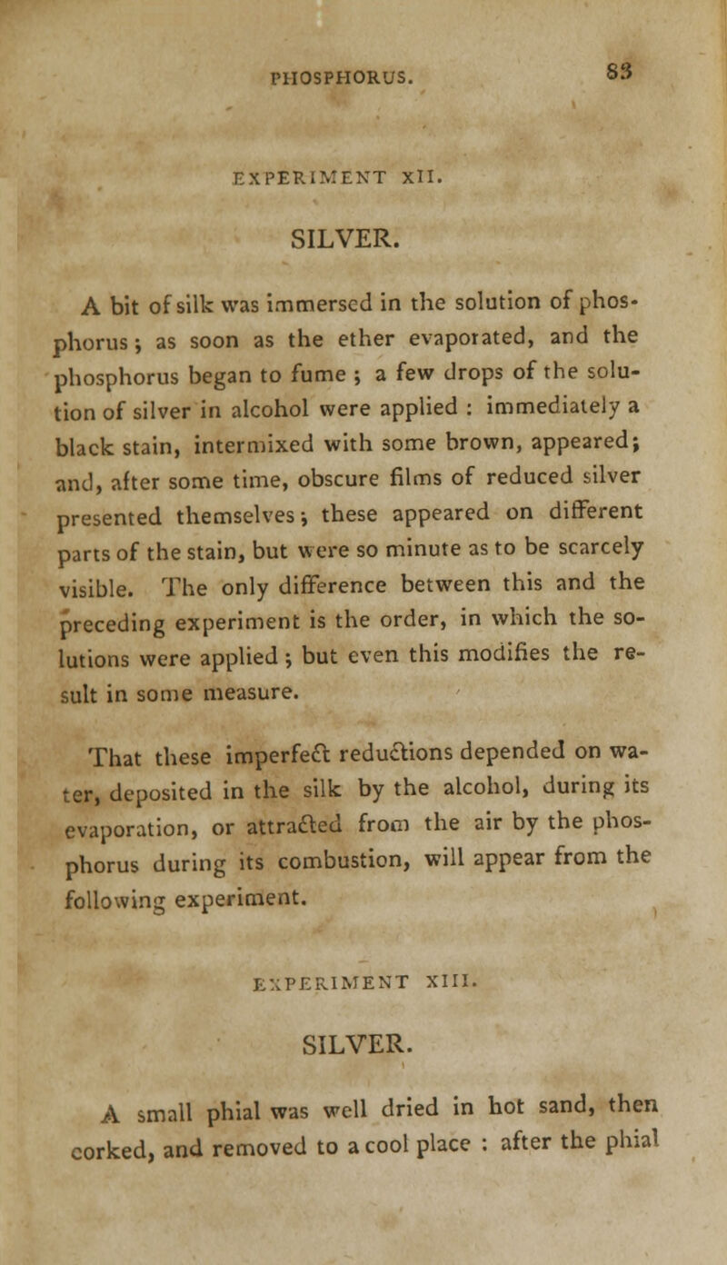 EXPERIMENT XII. SILVER. A bit of silk was immersed in the solution of phos- phorus ; as soon as the ether evaporated, and the phosphorus began to fume ; a few drops of the solu- tion of silver in alcohol were applied : immediately a black stain, intermixed with some brown, appeared; and, after some time, obscure films of reduced silver presented themselves i these appeared on different parts of the stain, but were so minute as to be scarcely visible. The only difference between this and the preceding experiment is the order, in which the so- lutions were applied; but even this modifies the re- sult in some measure. That these imperfect reductions depended on wa- ter, deposited in the silk by the alcohol, during its evaporation, or attracted from the air by the phos- phorus during its combustion, will appear from the following experiment. EXPERIMENT XIII. SILVER. A small phial was well dried in hot sand, then corked, and removed to a cool place : after the phial