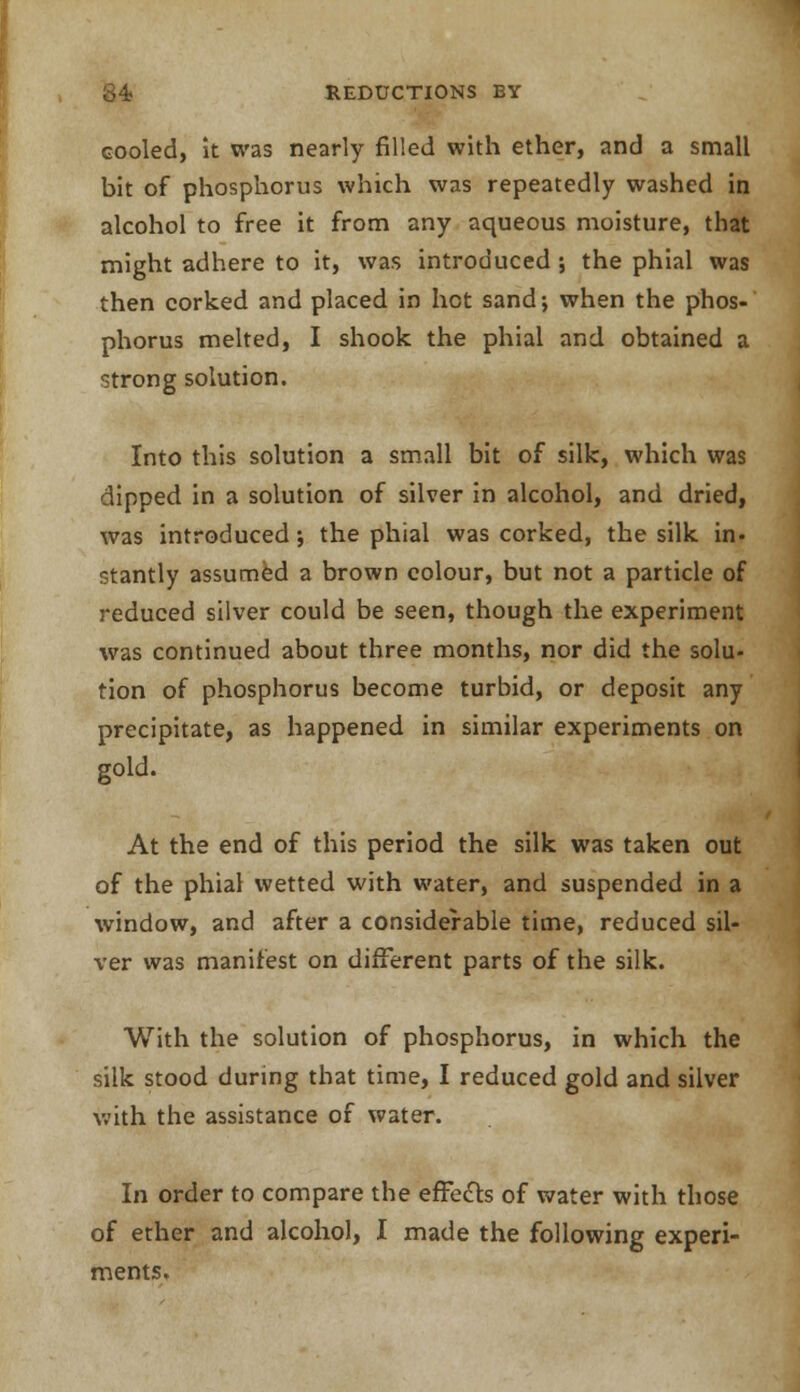 cooled, it was nearly filled with ether, and a small bit of phosphorus which was repeatedly washed in alcohol to free it from any aqueous moisture, that might adhere to it, was introduced ; the phial was then corked and placed in hot sand; when the phos- phorus melted, I shook the phial and obtained a strong solution. Into this solution a small bit of silk, which was dipped in a solution of silver in alcohol, and dried, was introduced; the phial was corked, the silk in- stantly assumed a brown colour, but not a particle of reduced silver could be seen, though the experiment was continued about three months, nor did the solu- tion of phosphorus become turbid, or deposit any precipitate, as happened in similar experiments on gold. At the end of this period the silk was taken out of the phial wetted with water, and suspended in a window, and after a considerable time, reduced sil- ver was manifest on different parts of the silk. With the solution of phosphorus, in which the silk stood during that time, I reduced gold and silver with the assistance of water. In order to compare the effects of water with those of ether and alcohol, I made the following experi- ments.