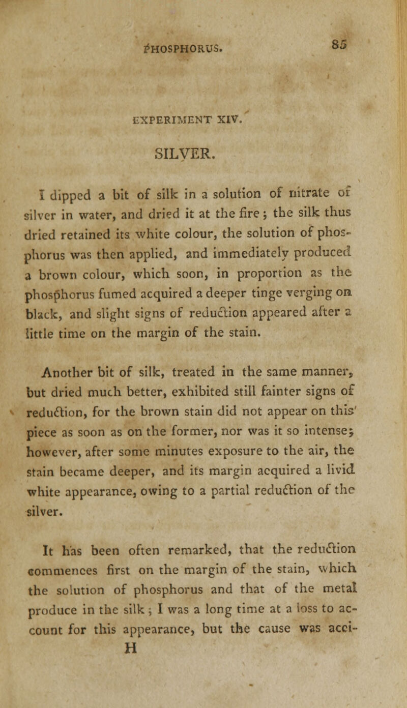 experiment xiv. SILVER. I dipped a bit of silk in a solution of nitrate of silver in water, and dried it at the fire; the silk thus dried retained its white colour, the solution of phos- phorus was then applied, and immediately produced a brown colour, which soon, in proportion as the phosphorus fumed acquired a deeper tinge verging on. black, and slight signs of reduction appeared after a little time on the margin of the stain. Another bit of silk, treated in the same manner, but dried much better, exhibited still fainter signs of reduction, for the brown stain did not appear on this:' piece as soon as on the former, nor was it so intense; however, after some minutes exposure to the air, the stain became deeper, and its margin acquired a livid, white appearance, owing to a partial reduction of the silver. It has been often remarked, that the reduction commences first on the margin of the stain, which the solution of phosphorus and that of the metal produce in the silk ; I was a long time at a ioss to ac- count for this appearance, but the cause was acci- H