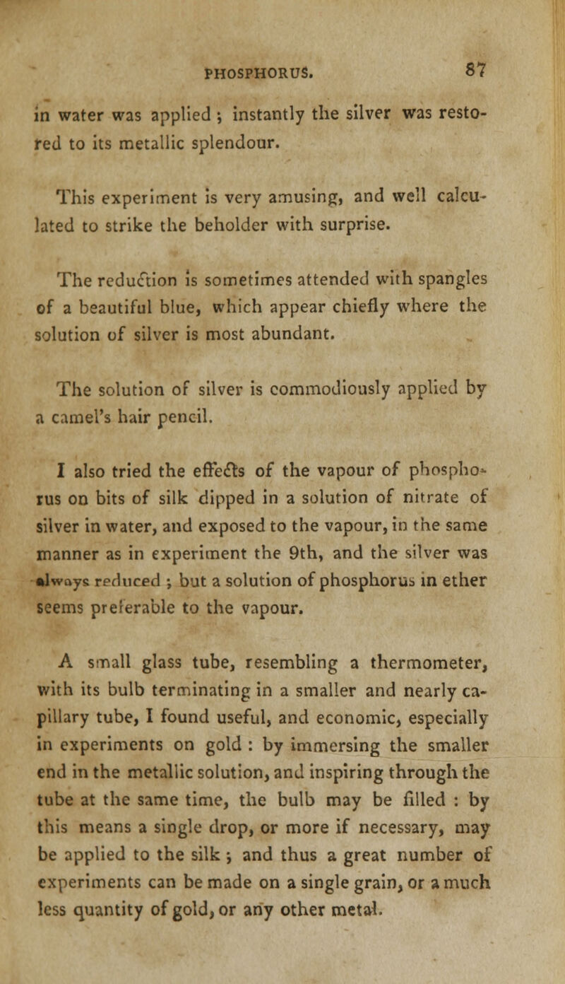 in water was applied ; instantly the silver was resto- red to its metallic splendour. This experiment is very amusing, and well calcu- lated to strike the beholder with surprise. The reduction is sometimes attended with spangles of a beautiful blue, which appear chiefly where the solution of silver is most abundant. The solution of silver is commodiously applied by a camel's hair pencil. I also tried the effects of the vapour of phospho- rus on bits of silk dipped in a solution of nitrate of silver in water, and exposed to the vapour, in the same manner as in experiment the 9th, and the silver was •lwoys reduced ; but a solution of phosphorus in ether seems preferable to the vapour. A small glass tube, resembling a thermometer, with its bulb terminating in a smaller and nearly ca- pillary tube, I found useful, and economic, especially in experiments on gold : by immersing the smaller end in the metallic solution, and inspiring through the tube at the same time, the bulb may be filled : by this means a single drop, or more if necessary, may be applied to the silk j and thus a great number of experiments can be made on a single grain, or a much less quantity of gold, or any other metal.