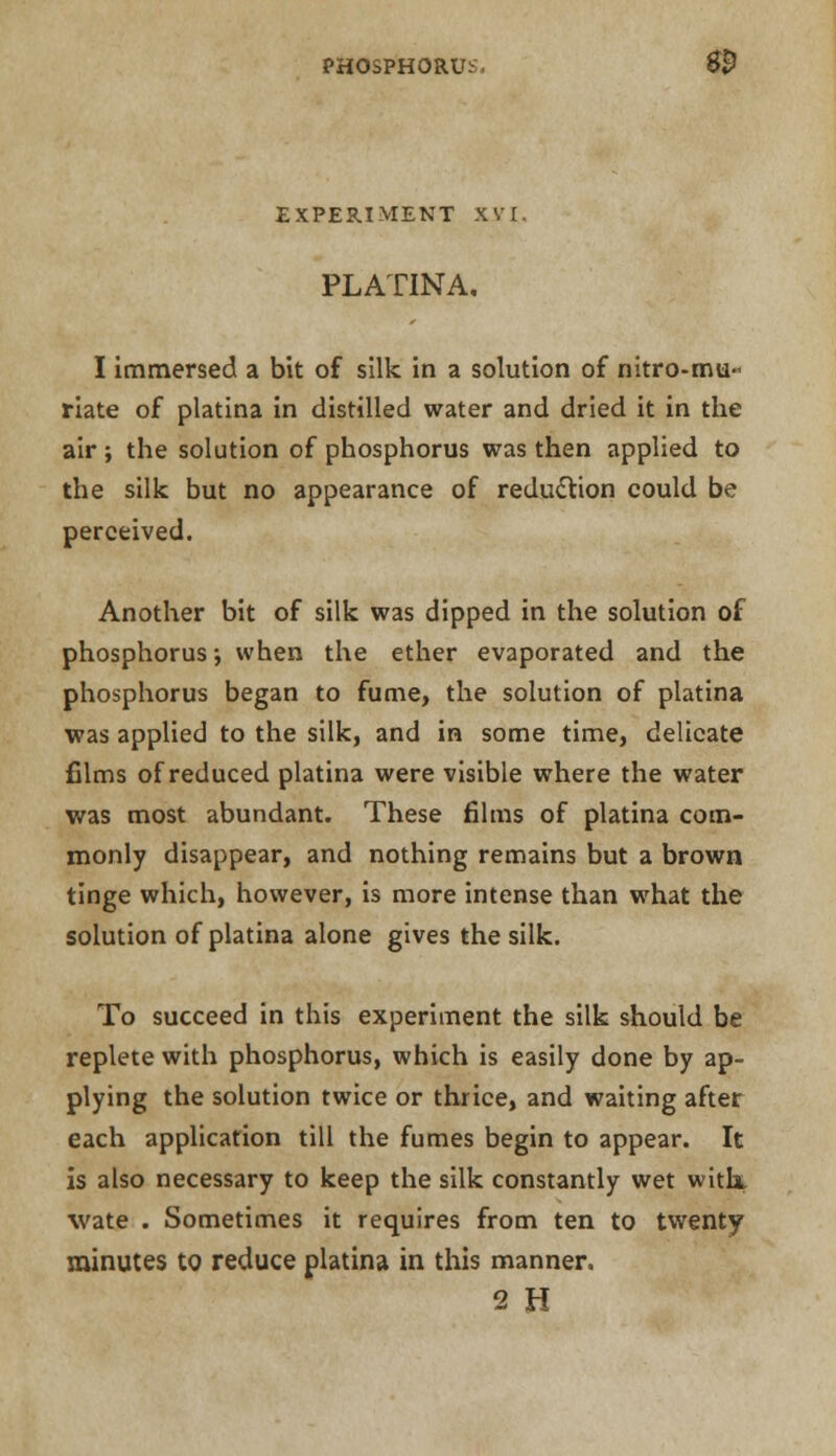 EXPERIMENT XVI. PLATINA. I immersed a bit of silk in a solution of nitro-mu- riate of platina in distilled water and dried it in the air; the solution of phosphorus was then applied to the silk but no appearance of redu&ion could be perceived. Another bit of silk was dipped in the solution of phosphorus; when the ether evaporated and the phosphorus began to fume, the solution of platina was applied to the silk, and in some time, delicate films of reduced platina were visible where the water was most abundant. These films of platina com- monly disappear, and nothing remains but a brown tinge which, however, is more intense than what the solution of platina alone gives the silk. To succeed in this experiment the silk should be replete with phosphorus, which is easily done by ap- plying the solution twice or thrice, and waiting after each application till the fumes begin to appear. It is also necessary to keep the silk constantly wet with* wate . Sometimes it requires from ten to twenty minutes to reduce platina in this manner. 2 H