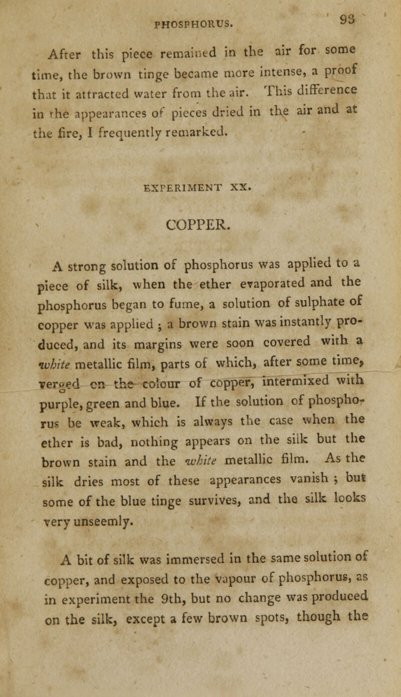 After this piece remained in the air for some time, the brown tinge became more intense, a proof that it attracted water from the air. This difference in rhe appearances of pieces dried in the air and at the fire, I frequently remarked. EXPERIMENT XX. COPPER. A strong solution of phosphorus was applied to a piece of silk, when the ether evaporated and the phosphorus began to furne, a solution of sulphate of copper was applied ; a brown stain was instantly pro- duced, and its margins were soon covered with a white metallic film, parts of which, after some time, verged en the colour of copper, intermixed with purple, green and blue. If the solution of phospho- rus be weak, which is always the case when the ether is bad, nothing appears on the silk but the brown stain and the white metallic film. As the silk dries most of these appearances vanish ; but some of the blue tinge survives, and the silk looks very unseemly. A bit of silk was immersed in the same solution of copper, and exposed to the vapour of phosphorus, as in experiment the 9th, but no change was produced on the silk, except a few brown spots, though the