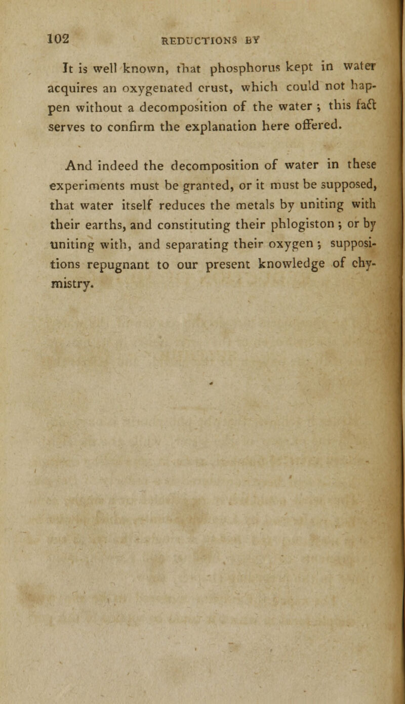 It is well known, that phosphorus kept in water acquires an oxygenated crust, which could not hap- pen without a decomposition of the water ; this fact serves to confirm the explanation here offered. And indeed the decomposition of water in these experiments must be granted, or it must be supposed, that water itself reduces the metals by uniting with their earths, and constituting their phlogiston ; or by uniting with, and separating their oxygen •, supposi- tions repugnant to our present knowledge of chy- mistry.