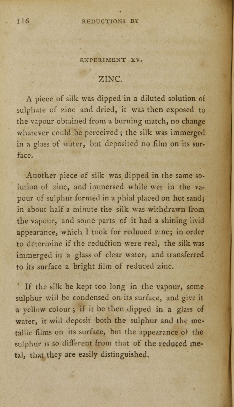 EXPERIMENT XV. ZINC. A piece of siik was dipped in a diluted solution of sulphate of zinc and dried, it was then exposed to the vapour obtained from a burning match, no change whatever could be perceived ; the silk was immerged in a glass of water, but deposited no film on its sur- face. Another piece of silk was dipped in the same so- lution of zinc, and immersed while wet in the va- pour of sulphur formed in a phial placed on hot sand; in about half a minute the siik was withdrawn from the vapour, and some parts of it had a shining livid appearance, which I took for reduced zinc; in order to determine if the reduction were real, the silk was immerged in a glass of clear water, and transferred to its surface a bright film of reduced zinc. If the silk be kept too long in the vapour, some sulphur will be condensed on its surface, and give it a yellow colour; if it be then dipped in a glass of warer, it will deposit both the sulphur and the me- tallic films on its surface, but the appearance of the sulphur is so different from that of the reduced me- tal, that they are easily distinguished,