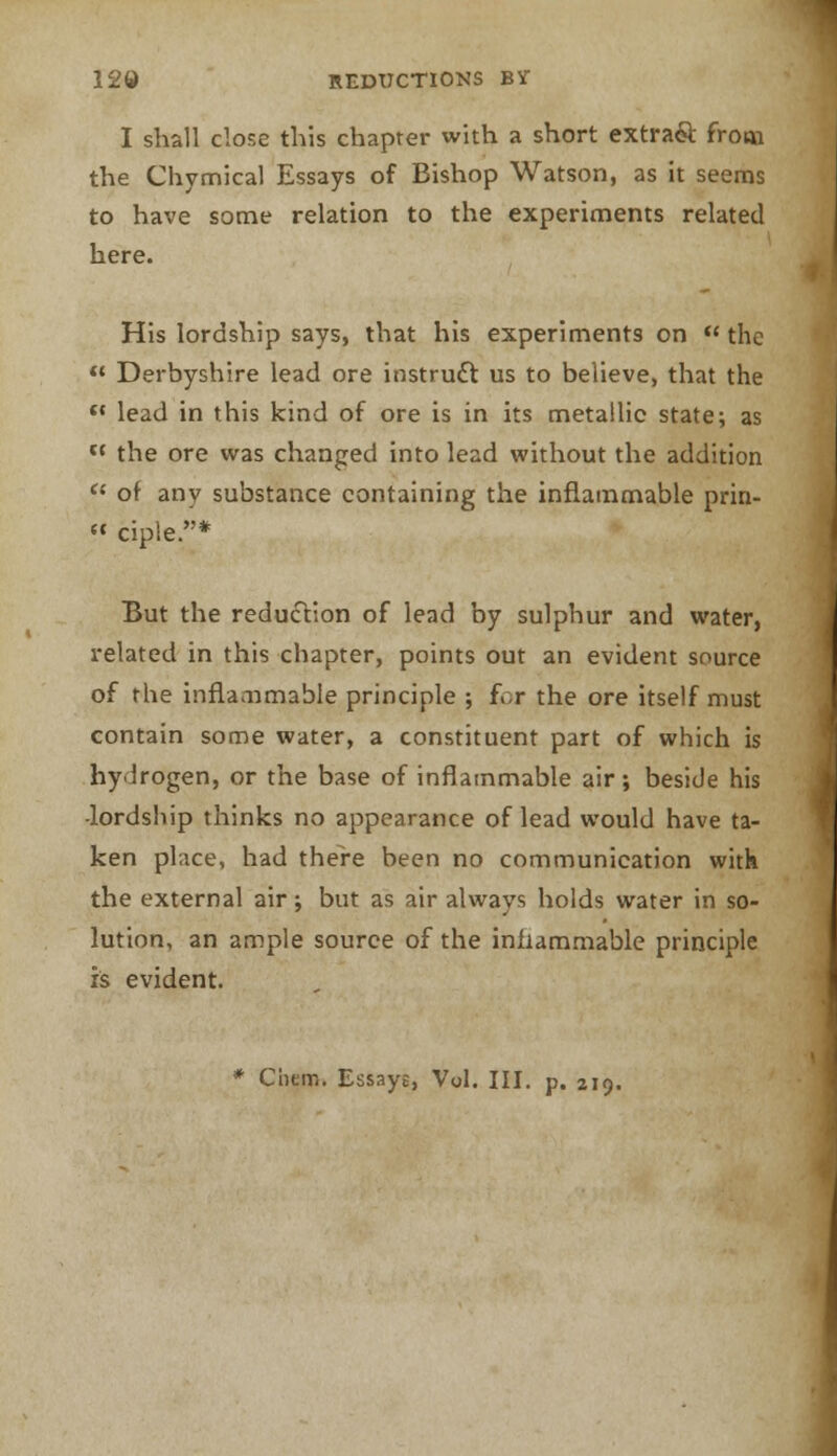 I shall close this chapter with a short extra& from the Chymical Essays of Bishop Watson, as it seems to have some relation to the experiments related here. His lordship says, that his experiments on  the  Derbyshire lead ore instruct us to believe, that the « lead in this kind of ore is in its metallic state; as tl the ore was changed into lead without the addition  of any substance containing the inflammable prin- « ciple.* But the reduction of lead by sulphur and water, related in this chapter, points out an evident source of the inflammable principle ; for the ore itself must contain some water, a constituent part of which is hydrogen, or the base of inflammable air; beside his •lordship thinks no appearance of lead would have ta- ken place, had there been no communication with the external air; but as air always holds water in so- lution, an ample source of the inflammable principle is evident. Cnem. Essaye, Vol. III. p. 219.