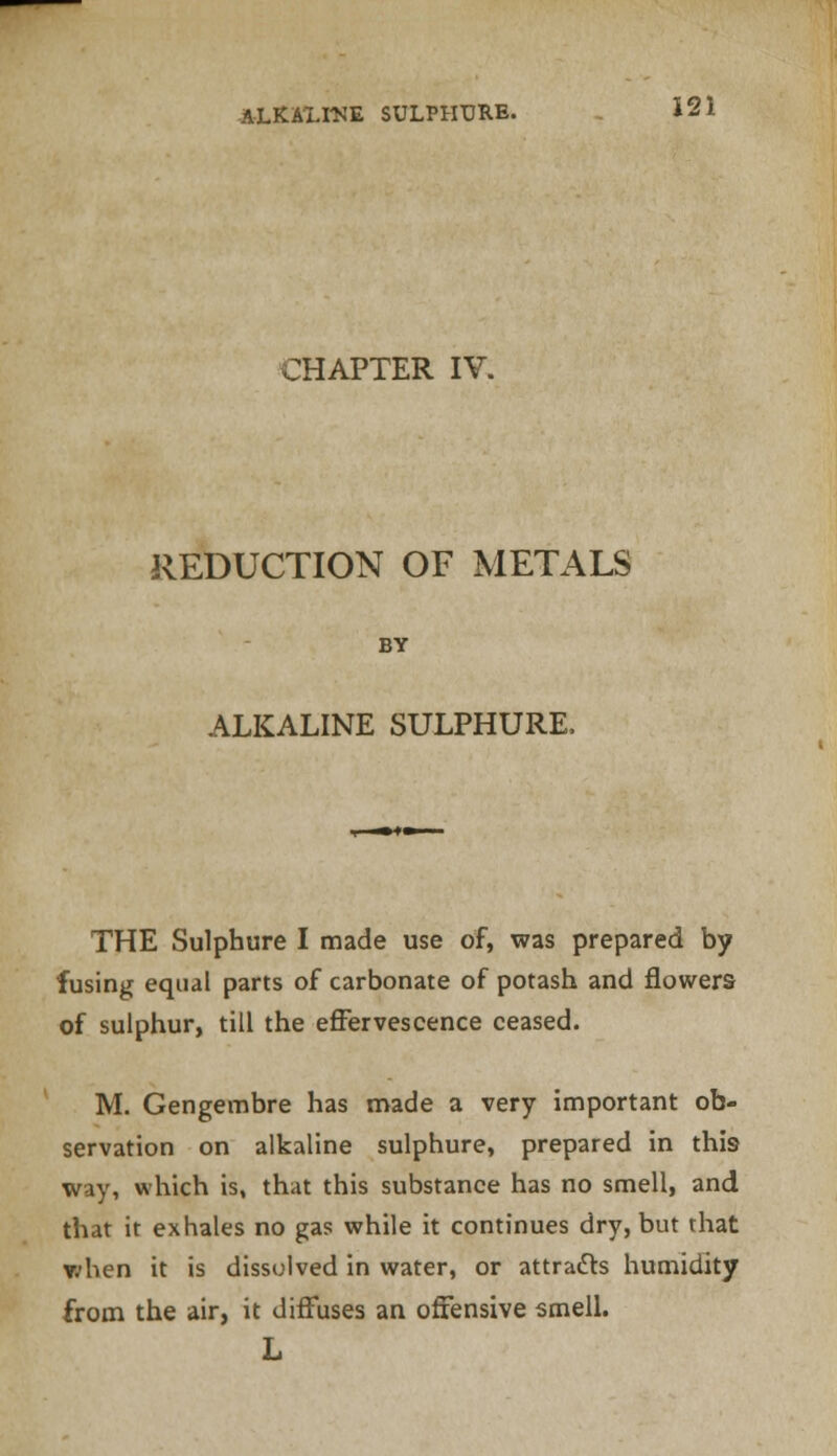 CHAPTER IV. REDUCTION OF METALS BY ALKALINE SULPHURE, THE Sulphure I made use of, was prepared by fusing equal parts of carbonate of potash and flowers of sulphur, till the effervescence ceased. M. Gengembre has made a very important ob- servation on alkaline sulphure, prepared in this way, which is, that this substance has no smell, and that it exhales no gas while it continues dry, but that v;hen it is dissolved in water, or attracts humidity from the air, it diffuses an offensive smell. L