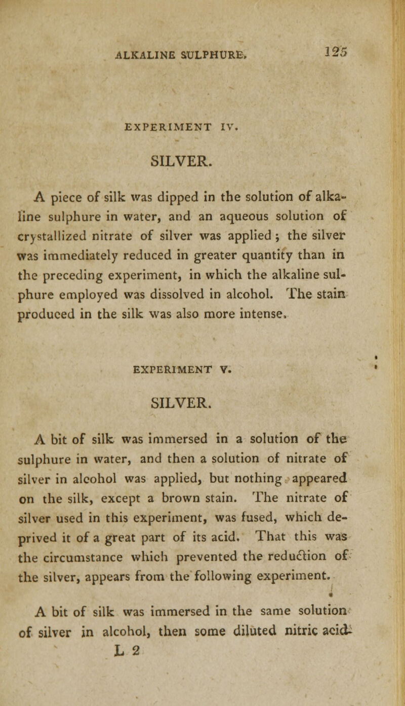 EXPERIMENT IV. SILVER. A piece of silk was dipped in the solution of alka- line sulphure in water, and an aqueous solution of crystallized nitrate of silver was applied ; the silver was immediately reduced in greater quantity than in the preceding experiment, in which the alkaline sul- phure employed was dissolved in alcohol. The stain produced in the silk was also more intense. EXPERIMENT V. SILVER. A bit of silk was immersed in a solution of the sulphure in water, and then a solution of nitrate of silver in alcohol was applied, but nothing appeared on the silk, except a brown stain. The nitrate of silver used in this experiment, was fused, which de- prived it of a great part of its acid. That this was the circumstance which prevented the reduction of the silver, appears from the following experiment. i A bit of silk was immersed in the same solution of silver in alcohol, then some diluted nitric acid- L 2