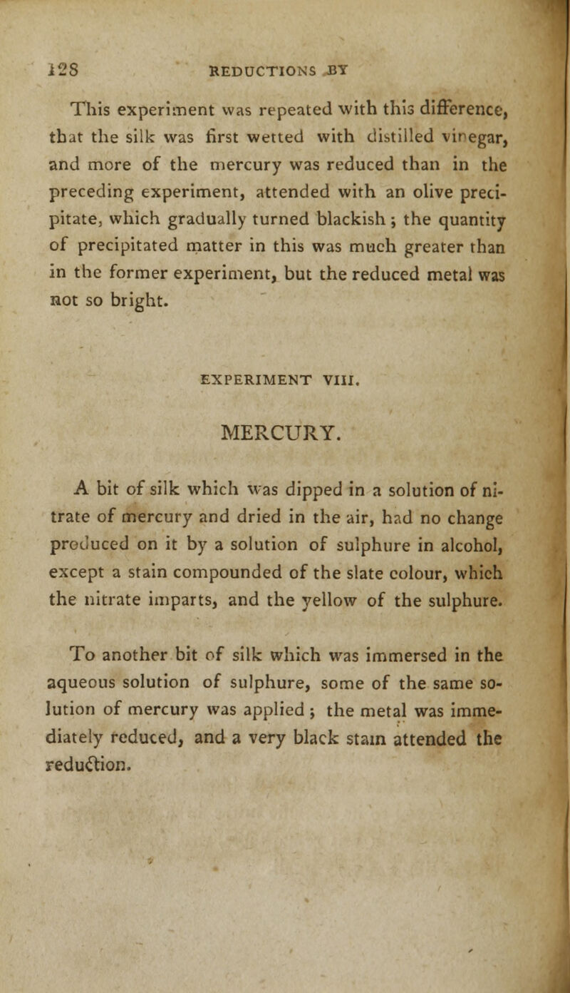 This experiment was repeated with this difference, that the silk was first wetted with distilled vinegar, and more of the mercury was reduced than in the preceding experiment, attended with an olive preci- pitate, which gradually turned blackish; the quantity of precipitated matter in this was much greater than in the former experiment, but the reduced metal was not so bright. EXPERIMENT VIII. MERCURY. A bit of silk which was dipped in a solution of ni- trate of mercury and dried in the air, had no change produced on it by a solution of sulphure in alcohol, except a stain compounded of the slate colour, which the nitrate imparts, and the yellow of the sulphure. To another bit of silk which was immersed in the aqueous solution of sulphure, some of the same so- lution of mercury was applied ; the metal was imme- diately reduced, and a very black stain attended the reduction.