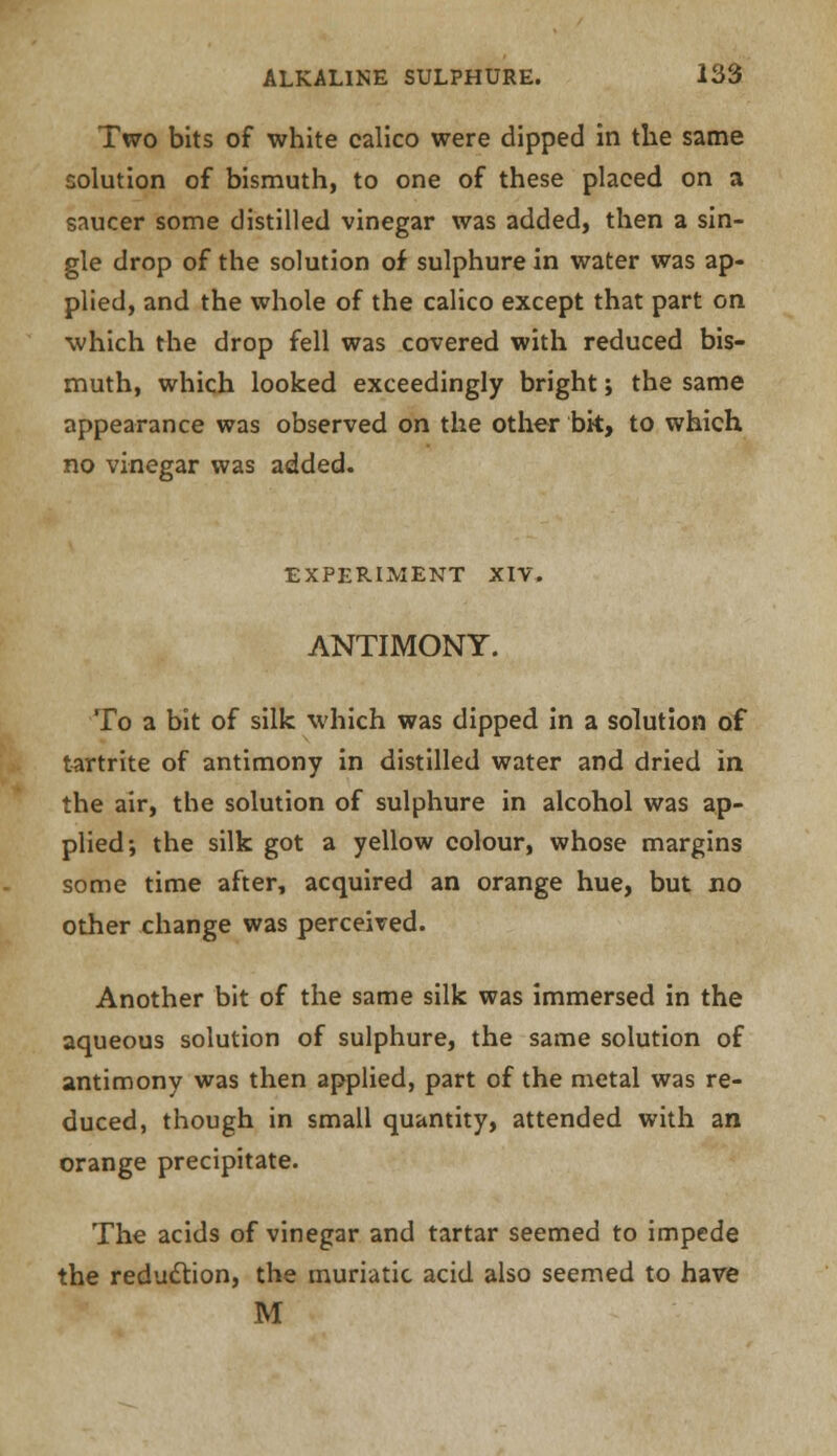 Two bits of white calico were dipped in the same solution of bismuth, to one of these placed on a saucer some distilled vinegar was added, then a sin- gle drop of the solution of sulphure in water was ap- plied, and the whole of the calico except that part on which the drop fell was covered with reduced bis- muth, which looked exceedingly bright; the same appearance was observed on the other bk, to which no vinegar was added. EXPERIMENT XIV. ANTIMONY. To a bit of silk which was dipped in a solution of tartrite of antimony in distilled water and dried in the air, the solution of sulphure in alcohol was ap- plied-, the silk got a yellow colour, whose margins some time after, acquired an orange hue, but no other change was perceived. Another bit of the same silk was immersed in the aqueous solution of sulphure, the same solution of antimony was then applied, part of the metal was re- duced, though in small quantity, attended with an orange precipitate. The acids of vinegar and tartar seemed to impede the reduction, the muriatic acid also seemed to have M