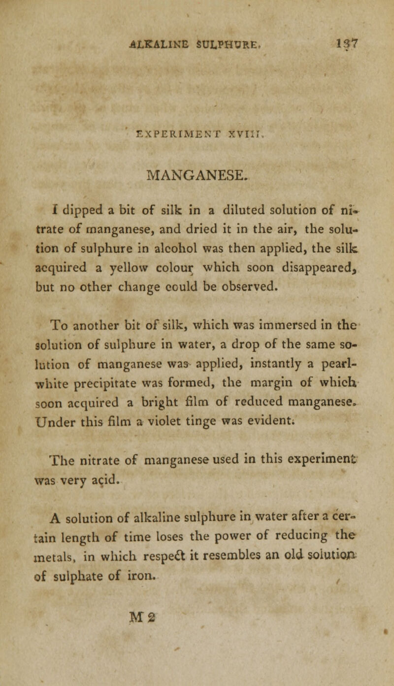 EXPERIMENT XVIIi MANGANESE. I dipped a bit of silk in a diluted solution of ni- trate of manganese, and dried it in the air, the solu- tion of sulphure in alcohol was then applied, the silk acquired a yellow colour which soon disappeared, but no other change eculd be observed. To another bit of silk, which was immersed in the solution of sulphure in water, a drop of the same so- lution of manganese was- applied, instantly a pearl- white precipitate was formed, the margin of which soon acquired a bright film of reduced manganese. Under this film a violet tinge was evident; The nitrate of manganese used in this experiment was very acid. A solution of alkaline sulphure in water after a cer- tain length of time loses the power of reducing the metals, in which respect it resembles an old solution of sulphate of iron. M2