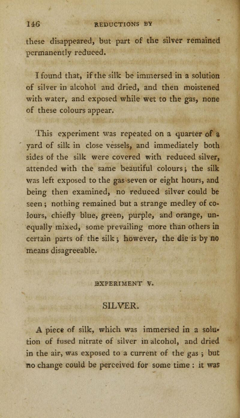 these disappeared, but part of the silver remained permanently reduced. I found that, if the silk be immersed in a solution of silver in alcohol and dried, and then moistened with water, and exposed while wet to the gas, none of these colours appear. This experiment was repeated on a quarter of a yard of silk in close vessels, and immediately both sides of the silk were covered with reduced silver, attended with the same beautiful colours; the silk was left exposed to the gasseven or eight hours, and being then examined, no reduced silver could be seen; nothing remained but a strange medley of co- lours, chiefly blue, green, purple, and orange, un- equally mixed, some prevailing more than others in certain parts of the silk •, however, the die is by no means disagreeable. EXPERIMENT V. SILVER. A piece of silk, which was immersed in a solu- tion of fused nitrate of silver in alcohol, and dried in the air, was exposed to a current of the gas ; but no change could be perceived for some time : it was