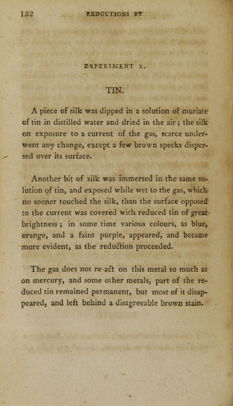 EXPERIMENT \. TIN. A piece of silk was dipped in a solution of muriate of tin in distilled water and dried in the air; the silk on exposure to a current of the gas, scarce under- went any change, except a few brown specks disper- sed over its surface. Another bit of silk was immersed in the same so- lution of tin, and exposed while wet to the gas, which no sooner touched the silk, than the surface opposed to the current was covered with reduced tin of great brightness; in some time various colours, as blue, orange, and a faint purple, appeared, and became more evident, as the reduction proceeded. The gas does not re-act. on this metal so much as on mercury, and some other metals, part of the re- duced tin remained permanent, but most of it disap- peared, and left behind a disagreeable brown stain.